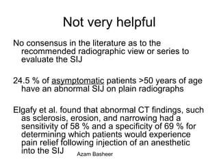 Not very helpful
No consensus in the literature as to the
recommended radiographic view or series to
evaluate the SIJ
24.5 % of asymptomatic patients >50 years of age
have an abnormal SIJ on plain radiographs
Elgafy et al. found that abnormal CT findings, such
as sclerosis, erosion, and narrowing had a
sensitivity of 58 % and a specificity of 69 % for
determining which patients would experience
pain relief following injection of an anesthetic
into the SIJ Azam Basheer
 