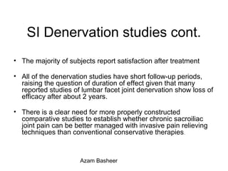 SI Denervation studies cont.
• The majority of subjects report satisfaction after treatment
• All of the denervation studies have short follow-up periods,
raising the question of duration of effect given that many
reported studies of lumbar facet joint denervation show loss of
efficacy after about 2 years.
• There is a clear need for more properly constructed
comparative studies to establish whether chronic sacroiliac
joint pain can be better managed with invasive pain relieving
techniques than conventional conservative therapies.
Azam Basheer
 