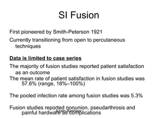 SI Fusion
First pioneered by Smith-Peterson 1921
Currently transitioning from open to percutaneous
techniques
Data is limited to case series
The majority of fusion studies reported patient satisfaction
as an outcome
The mean rate of patient satisfaction in fusion studies was
57.6% (range, 18%–100%)
The pooled infection rate among fusion studies was 5.3%
Fusion studies reported nonunion, pseudarthrosis and
painful hardware as complicationsAzam Basheer
 
