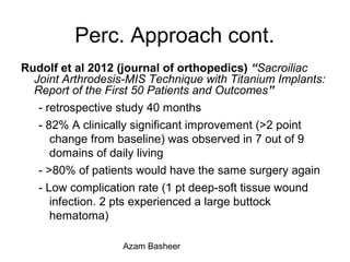 Perc. Approach cont.
Rudolf et al 2012 (journal of orthopedics) “Sacroiliac
Joint Arthrodesis-MIS Technique with Titanium Implants:
Report of the First 50 Patients and Outcomes”
- retrospective study 40 months
- 82% A clinically significant improvement (>2 point
change from baseline) was observed in 7 out of 9
domains of daily living
- >80% of patients would have the same surgery again
- Low complication rate (1 pt deep-soft tissue wound
infection. 2 pts experienced a large buttock
hematoma)
Azam Basheer
 