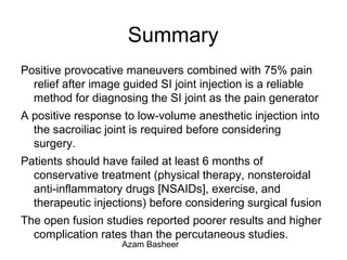 Summary
Positive provocative maneuvers combined with 75% pain
relief after image guided SI joint injection is a reliable
method for diagnosing the SI joint as the pain generator
A positive response to low-volume anesthetic injection into
the sacroiliac joint is required before considering
surgery.
Patients should have failed at least 6 months of
conservative treatment (physical therapy, nonsteroidal
anti-inflammatory drugs [NSAIDs], exercise, and
therapeutic injections) before considering surgical fusion
The open fusion studies reported poorer results and higher
complication rates than the percutaneous studies.
Azam Basheer
 