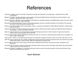 References
Al-Khayer A, Hegarty J, Hahn D, Grevitt MP. Percutaneous sacroiliac joint arthrodesis: a novel technique. J Spinal Disord Tech. 2008;
21(5):359-363.
Belanger TA, Dall BE. Sacroiliac arthrodesis using a posterior midline fascial splitting approach and pedicle screw instrumentation: a new
technique. J Spinal Disord. 2001; 14(2):118-124.
Berthelot JM, Gouin F, Glemarec J, et al. Possible use of arthrodesis for intractable sacroiliitis in spondylarthropathy: report of two cases. Spine
(Phila Pa 1976). 2001; 26(20):2297-2299.
Buchowski JM, Kebaish KM, Sinkov V, et al. Functional and radiographic outcome of sacroiliac arthrodesis for the disorders of the sacroiliac
joint. Spine J. 2005; 5(5):520-528; discussion 529.
Davidson D, Letts M, Khoshhal K. Pelvic osteomyelitis in children: a comparison of decades from 1980-1989 with 1990-2001. J Pediatr Orthop.
2003; 23(4):514-521.
Ebraheim NA, Ramineni SK, Alla SR, Ebraheim M. Sacroiliac joint fusion with fibular bone graft in patients with failed percutaneous iliosacral
screw fixation. J Trauma. 2010; 69(5):1226-1229.
Gallia GL, Haque R, Garonzik I, et al. Spinal pelvic reconstruction after total sacrectomy for en bloc resection of a giant sacral chordoma.
Technical note. J Neurosurg Spine. 2005; 3:501-506.
Giannikas KA, Khan AM, Karski MT, Maxwell HA. Sacroiliac joint fusion for chronic pain: a simple technique avoiding the use of metalwork. Eur
Spine J. 2004; 13(3):253-256.
Giannoudis PV, Tsiridis E. A minimally-invasive technique for the treatment of pyogenic sacroiliitis. J Bone Joint Surg Br. 2007; 89(1):112-114.
Griffin DR, Starr AJ, Reinert CM, et al. Vertically unstable pelvic fractures fixed with percutaneous iliosacral screws: does posterior injury pattern
predict fixation failure? J Orthop Trauma. 2006; 20(1 Suppl):S30-36; discussion S36.
Hsu JR, Bear RR, Dickson KF. Open reduction internal fixation of displaced sacral fractures: technique and results. Orthopedics. 2010;
33(10):730.
Kasten MD, Rao LA, Priest B. Long-term results of iliac wing fixation below extensive fusions in ambulatory adult patients with spinal disorders.
J Spinal Disord Tech. 2010; 23(7):e37-42.
Klineberg E, McHenry T, Bellabarba C, et al. Sacral insufficiency fractures caudal to instrumented posterior lumbosacral arthrodesis. Spine
(Phila Pa 1976). 2008; 33(16):1806-1811.
Azam Basheer
 