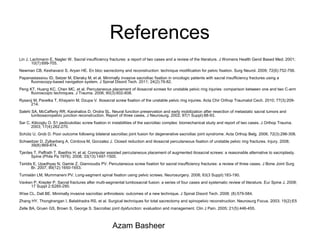 References
Lin J, Lachmann E, Nagler W. Sacral insufficiency fractures: a report of two cases and a review of the literature. J Womens Health Gend Based Med. 2001;
10(7):699-705.
Newman CB, Keshavarzi S, Aryan HE. En bloc sacrectomy and reconstruction: technique modification for pelvic fixation. Surg Neurol. 2009; 72(6):752-756.
Papanastassiou ID, Setzer M, Eleraky M, et al. Minimally invasive sacroiliac fixation in oncologic patients with sacral insufficiency fractures using a
fluoroscopy-based navigation system. J Spinal Disord Tech. 2011; 24(2):76-82.
Peng KT, Huang KC, Chen MC, et al. Percutaneous placement of iliosacral screws for unstable pelvic ring injuries: comparison between one and two C-arm
fluoroscopic techniques. J Trauma. 2006; 60(3):602-608.
Rysavý M, Pavelka T, Khayarin M, Dzupa V. Iliosacral screw fixation of the unstable pelvic ring injuries. Acta Chir Orthop Traumatol Cech. 2010; 77(3):209-
214.
Salehi SA, McCafferty RR, Karahalios D, Ondra SL. Neural function preservation and early mobilization after resection of metastatic sacral tumors and
lumbosacropelvic junction reconstruction. Report of three cases. J Neurosurg. 2002; 97(1 Suppl):88-93.
Sar C, Kilicoglu O. S1 pediculoiliac screw fixation in instabilities of the sacroiliac complex: biomechanical study and report of two cases. J Orthop Trauma.
2003; 17(4):262-270.
Schütz U, Grob D. Poor outcome following bilateral sacroiliac joint fusion for degenerative sacroiliac joint syndrome. Acta Orthop Belg. 2006; 72(3):296-308.
Schweitzer D, Zylberberg A, Córdova M, Gonzalez J. Closed reduction and iliosacral percutaneous fixation of unstable pelvic ring fractures. Injury. 2008;
39(8):869-874.
Tjardes T, Paffrath T, Baethis H, et al. Computer assisted percutaneous placement of augmented iliosacral screws: a reasonable alternative to sacroplasty.
Spine (Phila Pa 1976). 2008; 33(13):1497-1500.
Tsiridis E, Upadhyay N, Gamie Z, Giannoudis PV. Percutaneous screw fixation for sacral insufficiency fractures: a review of three cases. J Bone Joint Surg
Br. 2007; 89(12):1650-1653.
Tumialán LM, Mummaneni PV. Long-segment spinal fixation using pelvic screws. Neurosurgery. 2008; 63(3 Suppl):183-190.
Vavken P, Krepler P. Sacral fractures after multi-segmental lumbosacral fusion: a series of four cases and systematic review of literature. Eur Spine J. 2008;
17 Suppl 2:S285-290.
Wise CL, Dall BE. Minimally invasive sacroiliac arthrodesis: outcomes of a new technique. J Spinal Disord Tech. 2008; (8):579-584.
Zhang HY, Thongtrangan I, Balabhadra RS, et al. Surgical techniques for total sacrectomy and spinopelvic reconstruction. Neurosurg Focus. 2003; 15(2):E5
Zelle BA, Gruen GS, Brown S, George S. Sacroiliac joint dysfunction: evaluation and management. Clin J Pain. 2005; 21(5):446-455.
Azam Basheer
 