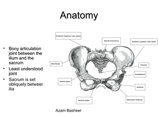 AnatomyAnatomy
• Bony articulationBony articulation
joint between thejoint between the
ilium and theilium and the
sacrumsacrum
• Least understoodLeast understood
jointjoint
• Sacrum is set
obliquely between
ilia
Azam Basheer
 