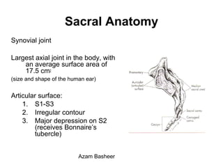 Sacral Anatomy
Synovial joint
Largest axial joint in the body, with
an average surface area of
17.5 cm2
(size and shape of the human ear)
Articular surface:
1. S1-S3
2. Irregular contour
3. Major depression on S2
(receives Bonnaire’s
tubercle)
Azam Basheer
 