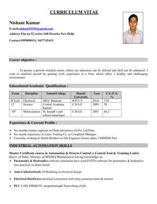 CURRICULUM VITAE
Nishant Kumar
E-mail:nishant93345@gmail.com
Address Flat no 52 sector 16B Dwarka New Delhi
Contact-9999898111, 9437742419
Career objective :
To pursue a growth oriented career, where my education can be utilized and skill can be enhanced. I
wish to establish myself by gaining work experience in a firm, which offers a healthy and challenging
environment.
Educational/Academic Qualification :
Exam Discipline School/College Board/
University
Year C.G.P.A/
%
B.Tech Electrical SSEC Balasore B.P.U.T. 2014 7.83
+2 Science Central Academy
Ranchi
C.B.S.E 2009 59
10th
Matriculation St. Joseph’s pub
school samastipur
C.B.S.E 2007 66.2
Experience & Current Profile :
 Six months trainee engineer in Flash electronics (I) Pvt. Ltd Pune.
 Six month experience in Lotus Trading Co. as Complaint Manager.
 Currently working in Satish Builders as Site Engineer.(Gross salary 15000INR Pm)
INDUSTRIAL AUTOMATION SKILLS
Master Certificate course in Automation & Process Control in Central Tool & Training Centre
(Govt. of India, Ministry of MSME) Bhubaneswar having knowledge on
 Pneumatics & Hydraulics-software simulation have used FESTO software for pneumatics & hydraulics
also practical on demo board
 Auto Cad(electrical)-2d Modeling in electrical design
 Electrical Hardware-electrical connection with relay,contactor,timer & sensors
 PLC-LAD, FBD&STL programming& Networking of plc.
 