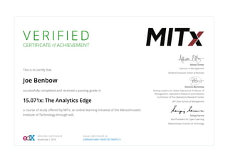 V E R I F I E D
CERTIFICATE of ACHIEVEMENT
This is to certify that
Joe Benbow
successfully completed and received a passing grade in
15.071x: The Analytics Edge
a course of study oﬀered by MITx, an online learning initiative of the Massachusetts
Institute of Technology through edX.
Allison O’Hair
Lecturer in Management
Stanford Graduate School of Business
Dimitris Bertsimas
Boeing Leaders for Global Operations Professor of
Management, Operations Research and Statistics
Co-Director of the Operations Research Center
MIT Sloan School of Management
Sanjay Sarma
Vice President for Open Learning
Massachusetts Institute of Technology
VERIFIED CERTIFICATE
Issued July 7, 2016
VALID CERTIFICATE ID
234f0a3a7ce8411a9281f32196df7c15
 