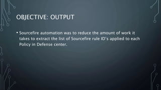 OBJECTIVE: OUTPUT
• Sourcefire automation was to reduce the amount of work it
takes to extract the list of Sourcefire rule ID’s applied to each
Policy in Defense center.
 