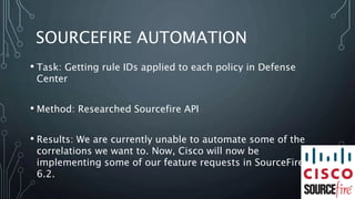 SOURCEFIRE AUTOMATION
• Task: Getting rule IDs applied to each policy in Defense
Center
• Method: Researched Sourcefire API
• Results: We are currently unable to automate some of the
correlations we want to. Now, Cisco will now be
implementing some of our feature requests in SourceFire
6.2.
 