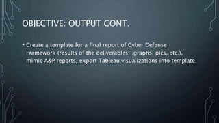 OBJECTIVE: OUTPUT CONT.
• Create a template for a final report of Cyber Defense
Framework (results of the deliverables…graphs, pics, etc.),
mimic A&P reports, export Tableau visualizations into template
 