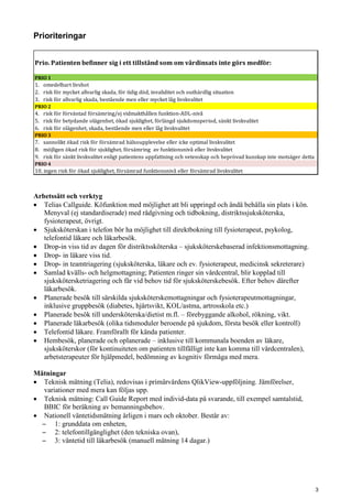 Prioriteringar
Arbetssätt och verktyg
• Telias Callguide. Köfunktion med möjlighet att bli uppringd och ändå behålla sin plats i kön.
Menyval (ej standardiserade) med rådgivning och tidbokning, distriktssjuksköterska,
fysioterapeut, övrigt.
• Sjuksköterskan i telefon bör ha möjlighet till direktbokning till fysioterapeut, psykolog,
telefontid läkare och läkarbesök.
• Drop-in viss tid av dagen för distriktssköterska – sjuksköterskebaserad infektionsmottagning.
• Drop- in läkare viss tid.
• Drop- in teamtriagering (sjuksköterska, läkare och ev. fysioterapeut, medicinsk sekreterare)
• Samlad kvälls- och helgmottagning; Patienten ringer sin vårdcentral, blir kopplad till
sjukskötersketriagering och får vid behov tid för sjuksköterskebesök. Efter behov därefter
läkarbesök.
• Planerade besök till särskilda sjuksköterskemottagningar och fysioterapeutmottagningar,
inklusive gruppbesök (diabetes, hjärtsvikt, KOL/astma, artrosskola etc.)
• Planerade besök till undersköterska/dietist m.fl. – förebyggande alkohol, rökning, vikt.
• Planerade läkarbesök (olika tidsmoduler beroende på sjukdom, första besök eller kontroll)
• Telefontid läkare. Framförallt för kända patienter.
• Hembesök, planerade och oplanerade – inklusive till kommunala boenden av läkare,
sjuksköterskor (för kontinuiteten om patienten tillfälligt inte kan komma till vårdcentralen),
arbetsterapeuter för hjälpmedel, bedömning av kognitiv förmåga med mera.
Mätningar
• Teknisk mätning (Telia), redovisas i primärvårdens QlikView-uppföljning. Jämförelser,
variationer med mera kan följas upp.
• Teknisk mätning: Call Guide Report med individ-data på svarande, till exempel samtalstid,
BBIC för beräkning av bemanningsbehov.
• Nationell väntetidsmätning årligen i mars och oktober. Består av:
̶ 1: grunddata om enheten,
̶ 2: telefontillgänglighet (den tekniska ovan),
̶ 3: väntetid till läkarbesök (manuell mätning 14 dagar.)
Prio. Patienten befinner sig i ett tillstånd som om vårdinsats inte görs medför:
PRIO 1
1.   omedelbart livshot
2.   risk för mycket allvarlig skada, för tidig död, invaliditet och outhärdlig situation
3.   risk för allvarlig skada, bestående men eller mycket låg livskvalitet
PRIO 2
4.   risk för förväntad försämring/ej vidmakthållen funktion-ADL-nivå
5.   risk för betydande olägenhet, ökad sjuklighet, förlängd sjukdomsperiod, sänkt livskvalitet
6.   risk för olägenhet, skada, bestående men eller låg livskvalitet
PRIO 3
7.   sannolikt ökad risk för försämrad hälsoupplevelse eller icke optimal livskvalitet
8.   möjligen ökad risk för sjuklighet, försämring  av funktionsnivå eller livskvalitet
9.   risk för sänkt livskvalitet enligt patientens uppfattning och vetenskap och beprövad kunskap inte motsäger detta
PRIO 4
10. ingen risk för ökad sjuklighet, försämrad funktionsnivå eller försämrad livskvalitet
3
 