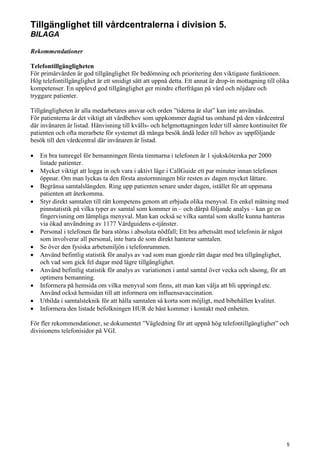 Tillgänglighet till vårdcentralerna i division 5.
BILAGA
Rekommendationer
Telefontillgängligheten
För primärvården är god tillgänglighet för bedömning och prioritering den viktigaste funktionen.
Hög telefontillgänglighet är ett smidigt sätt att uppnå detta. Ett annat är drop-in mottagning till olika
kompetenser. En upplevd god tillgänglighet ger mindre efterfrågan på vård och nöjdare och
tryggare patienter.
Tillgängligheten är alla medarbetares ansvar och orden ”tiderna är slut” kan inte användas.
För patienterna är det viktigt att vårdbehov som uppkommer dagtid tas omhand på den vårdcentral
där invånaren är listad. Hänvisning till kvälls- och helgmottagningen leder till sämre kontinuitet för
patienten och ofta merarbete för systemet då många besök ändå leder till behov av uppföljande
besök till den vårdcentral där invånaren är listad.
• En bra tumregel för bemanningen första timmarna i telefonen är 1 sjuksköterska per 2000
listade patienter.
• Mycket viktigt att logga in och vara i aktivt läge i CallGuide ett par minuter innan telefonen
öppnar. Om man lyckas ta den första anstormningen blir resten av dagen mycket lättare.
• Begränsa samtalslängden. Ring upp patienten senare under dagen, istället för att uppmana
patienten att återkomma.
• Styr direkt samtalen till rätt kompetens genom att erbjuda olika menyval. En enkel mätning med
pinnstatistik på vilka typer av samtal som kommer in – och därpå följande analys – kan ge en
fingervisning om lämpliga menyval. Man kan också se vilka samtal som skulle kunna hanteras
via ökad användning av 1177 Vårdguidens e-tjänster.
• Personal i telefonen får bara störas i absoluta nödfall; Ett bra arbetssätt med telefonin är något
som involverar all personal, inte bara de som direkt hanterar samtalen.
• Se över den fysiska arbetsmiljön i telefonrummen.
• Använd befintlig statistik för analys av vad som man gjorde rätt dagar med bra tillgänglighet,
och vad som gick fel dagar med lägre tillgänglighet.
• Använd befintlig statistik för analys av variationen i antal samtal över vecka och säsong, för att
optimera bemanning.
• Informera på hemsida om vilka menyval som finns, att man kan välja att bli uppringd etc.
Använd också hemsidan till att informera om influensavaccination.
• Utbilda i samtalsteknik för att hålla samtalen så korta som möjligt, med bibehållen kvalitet.
• Informera den listade befolkningen HUR de bäst kommer i kontakt med enheten.
För fler rekommendationer, se dokumentet ”Vägledning för att uppnå hög telefontillgänglighet” och
divisionens telefonisidor på VGI.
5
 