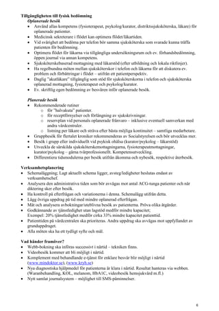 Tillgängligheten till fysisk bedömning
Oplanerade besök
• Använd allas kompetens (fysioterapeut, psykolog/kurator, distriktssjuksköterska, läkare) för
oplanerade patienter.
• Medicinsk sekreterare i flödet kan optimera flödet/läkartiden.
• Vid svårighet att bedöma per telefon bör samma sjuksköterska som svarade kunna träffa
patienten för bedömning.
• Optimera flödet för läkarna via tillgängliga undersökningsrum och ev. förhandsbedömning,
öppen journal via annan kompetens.
• Sjuksköterskebaserad mottagning med läkarstöd (efter utbildning och lokala riktlinjer).
• Ha regelbundna möten mellan sjuksköterskor i telefon och läkarna för att diskutera ev.
problem och förbättringar i flödet – utifrån ett patientperspektiv.
• Daglig ”akutläkare” tillgänglig som stöd för sjuksköterskorna i telefon och sjuksköterska
oplanerad mottagning, fysioterapeut och psykolog/kurator.
• Ev. skriftlig egen bedömning av besvären inför oplanerade besök.
Planerade besök
• Rekommenderade rutiner
o för ”halvakuta” patienter.
o för receptförnyelser och förlängning av sjukskrivningar.
o reservplan vid personals oplanerade frånvaro – inklusive eventuell samverkan med
andra vårdcentraler.
o listning per läkare och sträva efter bästa möjliga kontinuitet – samtliga medarbetare.
• Gruppbesök för flertalet kroniker rekommenderas av Socialstyrelsen och bör utvecklas mer.
• Besök i grupp eller individuellt vid psykisk ohälsa (kurator/psykolog – läkarstöd)
• Utveckla de särskilda sjuksköterskemottagningarna, fysioterapeutmottagningar,
kurator/psykolog – gärna tvärprofessionellt. Kompetensutveckling.
• Differentiera tidsmodulerna per besök utifrån åkomma och nybesök, respektive återbesök.
Verksamhetsplanering
• Schemaläggning; Lagt aktuellt schema ligger, avsteg/ledigheter beslutas endast av
verksamhetschef.
• Analysera den administrativa tiden som bör avvägas mot antal ACG-tunga patienter och när
diktering sker efter besök.
• Ha kontroll på efterfrågan och variationerna i denna. Schemalägg utifrån detta.
• Lägg övriga uppdrag på tid med mindre oplanerad efterfrågan.
• Mät och analysera avbokningar/uteblivna besök av patienterna. Pröva olika åtgärder.
• Godkännande av tjänstledighet utan lagstöd medför mindre kapacitet;
Exempel: 20% tjänstledighet medför cirka 33% mindre kapacitet patienttid.
• Patienttiden på vårdcentralen ska prioriteras. Andra uppdrag ska avvägas mot uppfyllandet av
grunduppdraget.
• Alla möten ska ha ett tydligt syfte och mål.
Vad händer framöver?
• Webb-bokning ska införas successivt i närtid – tekniken finns.
• Videobesök kommer att bli möjligt i närtid.
• Komplement med behandlande e-tjänst för enklare besvär blir möjligt i närtid
(www.mindoktor.se), (www.kryh.se)
• Nya diagnostiska hjälpmedel för patienterna är klara i närtid. Resultat hanteras via webben.
(Waranbehandling, KOL, melanom, HbA1C, videobesök hemsjukvård m.fl.)
• Nytt samlat journalsystem – möjlighet till SMS-påminnelser.
6
 