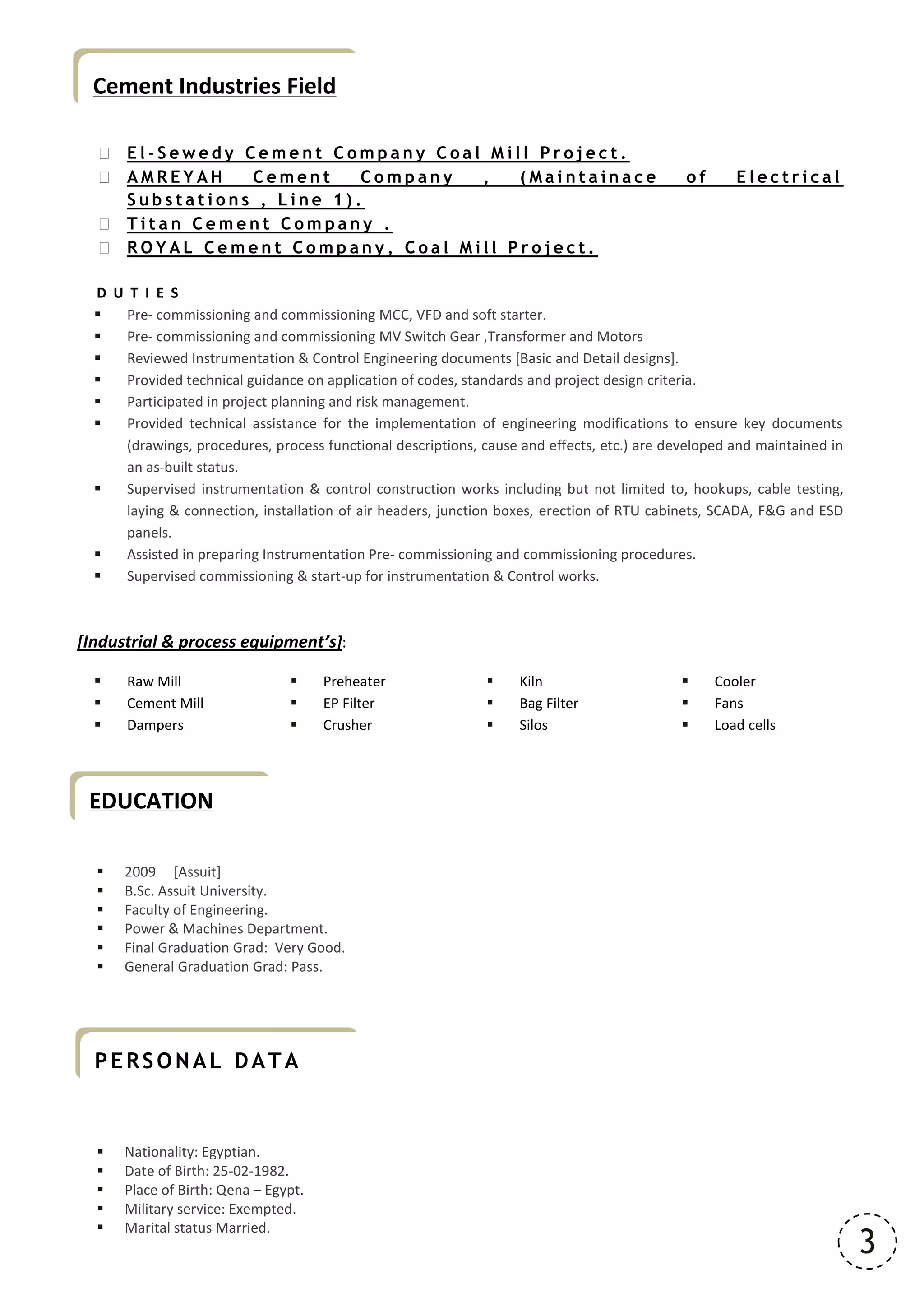 3
EDUCATION
Cement Industries Field
 E l - S e w e d y C e m e n t C o m p a n y C o a l M i l l P r o j e c t .
 A M R E Y A H C e m e n t C o m p a n y , ( M a i n t a i n a c e o f E l e c t r i c a l
S u b s t a t i o n s , L i n e 1 ) .
 T i t a n C e m e n t C o m p a n y .
 R O Y A L C e m e n t C o m p a n y , C o a l M i l l P r o j e c t .
D U T I E S
 Pre- commissioning and commissioning MCC, VFD and soft starter.
 Pre- commissioning and commissioning MV Switch Gear ,Transformer and Motors
 Reviewed Instrumentation & Control Engineering documents [Basic and Detail designs].
 Provided technical guidance on application of codes, standards and project design criteria.
 Participated in project planning and risk management.
 Provided technical assistance for the implementation of engineering modifications to ensure key documents
(drawings, procedures, process functional descriptions, cause and effects, etc.) are developed and maintained in
an as-built status.
 Supervised instrumentation & control construction works including but not limited to, hookups, cable testing,
laying & connection, installation of air headers, junction boxes, erection of RTU cabinets, SCADA, F&G and ESD
panels.
 Assisted in preparing Instrumentation Pre- commissioning and commissioning procedures.
 Supervised commissioning & start-up for instrumentation & Control works.
[Industrial & process equipment’s]:
 Raw Mill  Preheater  Kiln  Cooler
 Cement Mill  EP Filter  Bag Filter  Fans
 Dampers  Crusher  Silos  Load cells
 2009 [Assuit]
 B.Sc. Assuit University.
 Faculty of Engineering.
 Power & Machines Department.
 Final Graduation Grad: Very Good.
 General Graduation Grad: Pass.
 Nationality: Egyptian.
 Date of Birth: 25-02-1982.
 Place of Birth: Qena – Egypt.
 Military service: Exempted.
 Marital status Married.
PERSONAL DATA
 