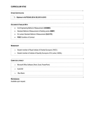 CURRICULUM VITAE
OTHER CERTIFICATES
1) Diploma in AUTOCAD (2D & 3D) 2013 & 2015
DOCUMENTS FAMILIAR WITH
 Civil Engineering Method of Measurement (CESMM3)
 Standard Method of Measurement of Building works (SMM7)
 Sri Lankan Standard Method of Measurement (SLS 573)
 FIDIC Condition of Contract
MEMBERSHIP
 Student member of Royal Institute of Charted Surveyors ( RICS )
 Student member of Institute of Quantity Surveyors of Sri Lanka ( IQSSL)
COMPUTER LITERACY
 Microsoft Office Software (Word, Excel, PowerPoint)
 AutoCAD
 Blue Beam.
REFERENCES
Available upon request.
 