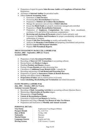 Page 3 of 3
 Preparation of report for quarter Sales Revenue Audits and Compliance of Emirates Post
Regulations.
 Assistance to Internal Auditor for periodical audits.
 Others General Accounting Tasks:
 Generation of Sales Invoices.
 Overseeing IGA Reconciliation & functions.
 Preparation of Debtors & Creditors Reconciliation.
 Manage the operations and activities of Debt Collection.
 Ensure that Bank Funds are properly monitored, managed and controlled.
 Preparation of Bank Reconciliation Statement.
 Preparation of Employees Computations like (salary, leave encashment,
overtimes, LTA and full & final settlement computations).
 Reviewing and checking all Payments related to banks and petty cash.
 Formulates the Policies and Procedures for proper custodianship, utilization and
safekeeping of company.
 Prepare Cash Flow Forecasting on weekly and monthly basis.
 Analyzes the Branches Cash Position and preparing consolidated cash position.
 Monitor Loan & OD Payment Schedules.
 Prepares MIS Periodicals Reports.
TRUST INVESTMENT BANK LTD, LAHORE-PAK
October, 2003 – September, 2005 (2.1 Years)
Accounts Officer
 Preparation of daily Investment Portfolio.
 Recording of Share & COT Transactions in accounting software.
 Reconciliation with Brokers Ledgers.
 Handling Postdate and Bounce cheques.
 Posting of Lease Rentals and other processing fees.
 Calculation of Additional Lease Rental (ALR) - a penalty fee.
 Recording and posting of Cash Rental and Processing Fees.
 Preparation of reports on Insurances Claims & Rentals Recovery.
 Dealing with affairs related to Branches.
 Preparation of Salary and its related entries in accounts.
 Lease scheduling, Rescheduling and Termination and related documents.
ELITE PHARMA, LAHORE-PAK
July, 2001 – October, 2003 (2.2 Years)
Assistant Accounts Manager
 Recording of Daily Accounting Activities in accounting software (Quicken Basic).
 Monitoring of Receivables & Payables ledgers.
 Management of Fund Position.
 Liaison & Reconciliation of Banks.
 Generation of different Cost Reports for batches.
 Preparation and Filing of Income Tax Return & Sales Tax Return.
 Preparation and finalization of Monthly and Annual Accounts.
PERSONAL DETAIL:
Visa Status : Employment Visa-Dragon Offshore
Passport Details : No. A1017316
Date of Birth : 22 May 1980
Nationality : Pakistani
Marital Status : Married
Languages Known : English and Urdu.
Driving License : UAE License (> 9 years)
 