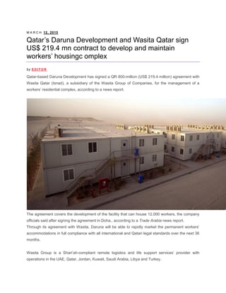 M A R C H 12, 2015
Qatar’s Daruna Development and Wasita Qatar sign
US$ 219.4 mn contract to develop and maintain
workers’ housingc omplex
by E D I T O R
Qatar-based Daruna Development has signed a QR 800-million (US$ 219.4 million) agreement with
Wasita Qatar (Isnad), a subsidiary of the Wasita Group of Companies, for the management of a
workers’ residential complex, according to a news report.
The agreement covers the development of the facility that can house 12,000 workers, the company
officials said after signing the agreement in Doha., according to a Trade Arabia news report.
Through its agreement with Wasita, Daruna will be able to rapidly market the permanent workers’
accommodations in full compliance with all international and Qatari legal standards over the next 36
months.
Wasita Group is a Shari’ah-compliant remote logistics and life support services’ provider with
operations in the UAE, Qatar, Jordan, Kuwait, Saudi Arabia, Libya and Turkey.
 