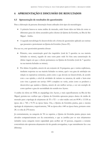Agroturismo e Turismo na Natureza nos Açores: Estudo aplicado à Quinta da Grotinha | Apresentação de resultados
-83-
6 APRESENTAÇÃO E DISCUSSÃO DE RESULTADOS
6.1 Apresentação de resultados do questionário
Para a elaboração da presente dissertação foram utilizados dois tipos de metodologias:
 A primeira baseou-se numa análise de mercado, onde foram tidos em linha de conta os
diferentes graus de oferta assumidos pelos clientes da Quinta da Grotinha, na Ilha de São
Miguel - Arrifes.
 A segunda metodologia foi desenvolvida sob a forma de questionário aplicado aos turistas
que passaram e pernoitaram na Quinta da Grotinha (Anexo IV).
Por sua vez, este questionário permitiu efetuar:
 Primeiro, uma caraterização geral dos inquiridos (total de 5 questões na sua maioria
fechadas ou mistas), seguido de uma outra parte onde foi feita uma caraterização da
última viagem em que o cliente permaneceu na Quinta da Grotinha (total de 7 questões
na sua maioria fechadas ou mistas);
 Por último foi pedido, através de um conjunto de 16 perguntas, que o turista explicitasse,
mediante respostas na sua maioria fechadas ou mistas, qual o seu grau de satisfação em
relação às expetativas existentes, assim como o que deveria ser desenvolvido, de acordo
com a sua opinião, a nível de atividades de turismo na natureza, de saúde e bem-estar
com vista a garantir um serviço 100% completo no verão, assim como os produtos a
desenvolver que ajudem a Quinta, através de um melhor serviço, a ser um exemplo de
como quebrar o grau de sazonalidade tão sentido nos Açores.
A análise da oferta em TER, no arquipélago dos Açores, e mais especificamente na Ilha de São
Miguel, permite-nos verificar que a Quinta da Grotinha apresenta preços abaixo da média de
mercado para a tipologia de alojamento de T1 e T2 – o valor médio está em 89.9€ e 113.3€ na
época alta e 76€ e 91.7€ na época baixa. Ora, a Quinta da Grotinha pratica, para a mesma
tipologia de alojamentos, respetivamente, 74€ na época alta e 64€ na época baixa, portanto entre
2€ e à volta de 27€ menos.
Já contrariamente, na categoria de T4 ou superior, a Quinta da Grotinha pratica preços mais
elevados comparativamente aos da concorrência, o que se justifica por os seus alojamentos
incluídos nessa categoria terem capacidade para acolher até 10 pessoas, enquanto a restante
concorrência não apresenta alojamentos de tão grande envergadura, o que naturalmente faz a sua
diferença.
 