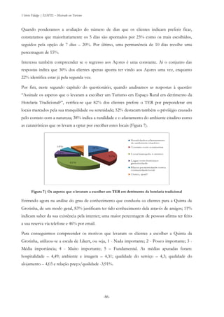 Vitório Fidalgo | ESHTE – Mestrado em Turismo
-86-
Quando ponderamos a avaliação do número de dias que os clientes indicam preferir ficar,
constatamos que maioritariamente os 5 dias são apontados por 23% como os mais escolhidos,
seguidos pela opção de 7 dias – 20%. Por último, uma permanência de 10 dias recolhe uma
percentagem de 15%.
Interessa também compreender se o regresso aos Açores é uma constante. Aí o conjunto das
respostas indica que 30% dos clientes apenas aponta ter vindo aos Açores uma vez, enquanto
22% identifica estar já pela segunda vez.
Por fim, neste segundo capítulo do questionário, quando analisamos as respostas à questão:
“Assinale os aspetos que o levaram a escolher um Turismo em Espaço Rural em detrimento da
Hotelaria Tradicional?”, verifica-se que 82% dos clientes prefere o TER por preponderar em
locais marcados pela sua tranquilidade ou serenidade; 52% destacam também o privilégio causado
pelo contato com a natureza; 38% indica a ruralidade e o afastamento do ambiente citadino como
as caraterísticas que os levam a optar por escolher estes locais (Figura 7).
Figura 7| Os aspetos que o levaram a escolher um TER em detrimento da hotelaria tradicional
Entrando agora na análise do grau de conhecimento que conduziu os clientes para a Quinta da
Grotinha, de um modo geral, 83% justificam ter tido conhecimento dela através de amigos; 11%
indicam saber da sua existência pela internet; uma maior percentagem de pessoas afirma ter feito
a sua reserva via telefone e 46% por email.
Para conseguirmos compreender os motivos que levaram os clientes a escolher a Quinta da
Grotinha, utilizou-se a escala de Likert, ou seja, 1 - Nada importante; 2 - Pouco importante; 3 -
Média importância; 4 - Muito importante; 5 – Fundamental. As médias apuradas foram:
hospitalidade – 4,49; ambiente e imagem – 4,31; qualidade do serviço – 4,3; qualidade do
alojamento – 4,03 e relação preço/qualidade -3,91%.
 