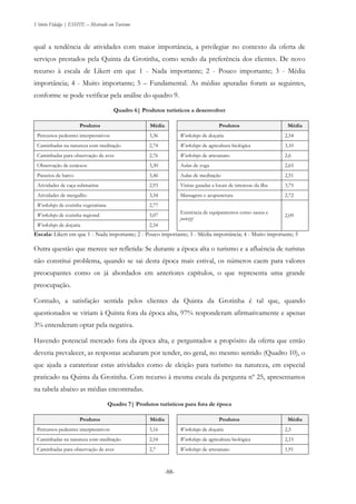 Vitório Fidalgo | ESHTE – Mestrado em Turismo
-88-
qual a tendência de atividades com maior importância, a privilegiar no contexto da oferta de
serviços prestados pela Quinta da Grotinha, como sendo da preferência dos clientes. De novo
recurso à escala de Likert em que 1 - Nada importante; 2 - Pouco importante; 3 - Média
importância; 4 - Muito importante; 5 – Fundamental. As médias apuradas foram as seguintes,
conforme se pode verificar pela análise do quadro 9.
Quadro 6| Produtos turísticos a desenvolver
Produtos Média Produtos Média
Percursos pedestres interpretativos 3,36 Workshops de doçaria 2,54
Caminhadas na natureza com meditação 2,74 Workshops de agricultura biológica 3,10
Caminhadas para observação de aves 2,76 Workshops de artesanato 2,6
Observação de cetáceos 3,30 Aulas de yoga 2,65
Passeios de barco 3,46 Aulas de meditação 2,51
Atividades de caça submarina 2,93 Visitas guiadas a locais de interesse da ilha 3,75
Atividades de mergulho 3,34 Massagens e acupunctura 2,72
Workshops de cozinha vegetariana 2,77
Existência de equipamentos como sauna e
jacuzzi
2,09Workshops de cozinha regional 3,07
Workshops de doçaria 2,54
Escala: Likert em que 1 - Nada importante; 2 - Pouco importante; 3 - Média importância; 4 - Muito importante; 5
Outra questão que merece ser refletida: Se durante a época alta o turismo e a afluência de turistas
não constitui problema, quando se sai desta época mais estival, os números caem para valores
preocupantes como os já abordados em anteriores capítulos, o que representa uma grande
preocupação.
Contudo, a satisfação sentida pelos clientes da Quinta da Grotinha é tal que, quando
questionados se viriam à Quinta fora da época alta, 97% responderam afirmativamente e apenas
3% entenderam optar pela negativa.
Havendo potencial mercado fora da época alta, e perguntados a propósito da oferta que então
deveria prevalecer, as respostas acabaram por tender, no geral, no mesmo sentido (Quadro 10), o
que ajuda a caraterizar estas atividades como de eleição para turismo na natureza, em especial
praticado na Quinta da Grotinha. Com recurso à mesma escala da pergunta nº 25, apresentamos
na tabela abaixo as médias encontradas.
Quadro 7| Produtos turísticos para fora de época
Produtos Média Produtos Média
Percursos pedestres interpretativos 3,16 Workshops de doçaria 2,5
Caminhadas na natureza com meditação 2,54 Workshops de agricultura biológica 2,15
Caminhadas para observação de aves 2,7 Workshops de artesanato 1,91
 