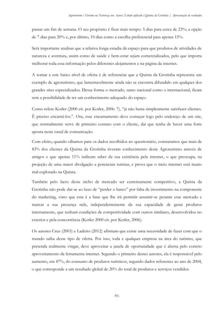 Agroturismo e Turismo na Natureza nos Açores: Estudo aplicado à Quinta da Grotinha | Apresentação de resultados
-91-
passar um fim de semana. O seu propósito é ficar mais tempo: 5 dias para cerca de 23%; a opção
de 7 dias para 20% e, por último, 10 dias como a escolha preferencial para apenas 15%.
Será importante analisar que a relativa longa estadia dá espaço para que produtos de atividades de
natureza e aventura, assim como de saúde e bem-estar sejam comercializados, pelo que importa
melhorar toda essa informação pelos diferentes alojamentos e na página da internet.
A somar a este baixo nível de oferta é de referenciar que a Quinta da Grotinha representa um
exemplo de agroturismo, que lamentavelmente ainda não se encontra difundido em qualquer dos
grandes sites especializados. Dessa forma o mercado, tanto nacional como o internacional, ficam
sem a possibilidade de ter um conhecimento adequado do espaço.
Como refere Kotler (2000 cit. por Kotler, 2006: 7), “já não basta simplesmente satisfazer clientes.
É preciso encantá-los.”. Ora, esse encantamento deve começar logo pelo endereço de um site,
que normalmente serve de primeiro contato com o cliente, daí que tenha de haver uma forte
aposta neste canal de comunicação.
Com efeito, quando olhamos para os dados recolhidos no questionário, constatamos que mais de
83% dos clientes da Quinta da Grotinha tiveram conhecimento deste Agroturismo através de
amigos e que apenas 11% indicam saber da sua existência pela internet, o que preocupa, na
projeção de uma maior divulgação a potenciais turistas, e prova que o meio internet está muito
mal explorado na Quinta.
Também pelo facto deste nicho de mercado ser extremamente competitivo, a Quinta da
Grotinha não pode dar-se ao luxo de “perder o barco” por falta de investimento na componente
do marketing, visto que esta é a base que lhe irá permitir assumir-se perante esse mercado e
marcar a sua presença nele, independentemente da sua capacidade de gerar produtos
internamente, que tenham condições de competitividade com outros similares, desenvolvidos no
exterior e pela concorrência (Kotler 2000 cit. por Kotler, 2006).
Os autores Cruz (2003) e Ladeiro (2012) afirmam que existe uma necessidade de fazer com que o
mundo saiba desse tipo de oferta. Por isso, toda e qualquer empresa na área do turismo, que
pretenda realmente vingar, deve aproveitar a janela de oportunidade que é aberta pelo correto
aproveitamento da ferramenta internet. Segundo o primeiro destes autores, ela é responsável pelo
aumento, em 47%, do consumo de produtos turísticos, segundo dados referentes ao ano de 2004,
o que corresponde a um resultado global de 20% do total de produtos e serviços vendidos.
 