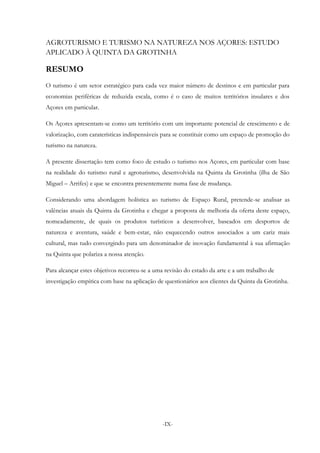 -IX-
AGROTURISMO E TURISMO NA NATUREZA NOS AÇORES: ESTUDO
APLICADO À QUINTA DA GROTINHA
RESUMO
O turismo é um setor estratégico para cada vez maior número de destinos e em particular para
economias periféricas de reduzida escala, como é o caso de muitos territórios insulares e dos
Açores em particular.
Os Açores apresentam-se como um território com um importante potencial de crescimento e de
valorização, com caraterísticas indispensáveis para se constituir como um espaço de promoção do
turismo na natureza.
A presente dissertação tem como foco de estudo o turismo nos Açores, em particular com base
na realidade do turismo rural e agroturismo, desenvolvida na Quinta da Grotinha (ilha de São
Miguel – Arrifes) e que se encontra presentemente numa fase de mudança.
Considerando uma abordagem holística ao turismo de Espaço Rural, pretende-se analisar as
valências atuais da Quinta da Grotinha e chegar a proposta de melhoria da oferta deste espaço,
nomeadamente, de quais os produtos turísticos a desenvolver, baseados em desportos de
natureza e aventura, saúde e bem-estar, não esquecendo outros associados a um cariz mais
cultural, mas tudo convergindo para um denominador de inovação fundamental à sua afirmação
na Quinta que polariza a nossa atenção.
Para alcançar estes objetivos recorreu-se a uma revisão do estado da arte e a um trabalho de
investigação empírica com base na aplicação de questionários aos clientes da Quinta da Grotinha.
 