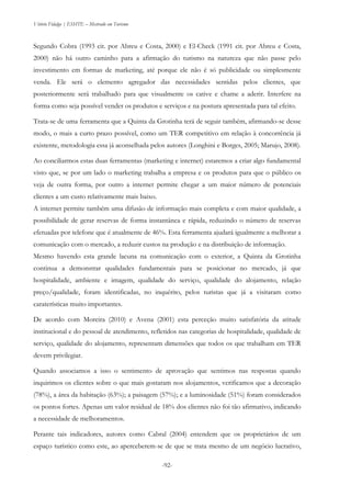 Vitório Fidalgo | ESHTE – Mestrado em Turismo
-92-
Segundo Cobra (1993 cit. por Abreu e Costa, 2000) e El-Check (1991 cit. por Abreu e Costa,
2000) não há outro caminho para a afirmação do turismo na natureza que não passe pelo
investimento em formas de marketing, até porque ele não é só publicidade ou simplesmente
venda. Ele será o elemento agregador das necessidades sentidas pelos clientes, que
posteriormente será trabalhado para que visualmente os cative e chame a aderir. Interfere na
forma como seja possível vender os produtos e serviços e na postura apresentada para tal efeito.
Trata-se de uma ferramenta que a Quinta da Grotinha terá de seguir também, afirmando-se desse
modo, o mais a curto prazo possível, como um TER competitivo em relação à concorrência já
existente, metodologia essa já aconselhada pelos autores (Longhini e Borges, 2005; Marujo, 2008).
Ao conciliarmos estas duas ferramentas (marketing e internet) estaremos a criar algo fundamental
visto que, se por um lado o marketing trabalha a empresa e os produtos para que o público os
veja de outra forma, por outro a internet permite chegar a um maior número de potenciais
clientes a um custo relativamente mais baixo.
A internet permite também uma difusão de informação mais completa e com maior qualidade, a
possibilidade de gerar reservas de forma instantânea e rápida, reduzindo o número de reservas
efetuadas por telefone que é atualmente de 46%. Esta ferramenta ajudará igualmente a melhorar a
comunicação com o mercado, a reduzir custos na produção e na distribuição de informação.
Mesmo havendo esta grande lacuna na comunicação com o exterior, a Quinta da Grotinha
continua a demonstrar qualidades fundamentais para se posicionar no mercado, já que
hospitalidade, ambiente e imagem, qualidade do serviço, qualidade do alojamento, relação
preço/qualidade, foram identificadas, no inquérito, pelos turistas que já a visitaram como
caraterísticas muito importantes.
De acordo com Moreira (2010) e Avena (2001) esta perceção muito satisfatória da atitude
institucional e do pessoal de atendimento, refletidos nas categorias de hospitalidade, qualidade de
serviço, qualidade do alojamento, representam dimensões que todos os que trabalham em TER
devem privilegiar.
Quando associamos a isso o sentimento de aprovação que sentimos nas respostas quando
inquirimos os clientes sobre o que mais gostaram nos alojamentos, verificamos que a decoração
(78%), a área da habitação (63%); a paisagem (57%); e a luminosidade (51%) foram considerados
os pontos fortes. Apenas um valor residual de 18% dos clientes não foi tão afirmativo, indicando
a necessidade de melhoramentos.
Perante tais indicadores, autores como Cabral (2004) entendem que os proprietários de um
espaço turístico como este, ao aperceberem-se de que se trata mesmo de um negócio lucrativo,
 