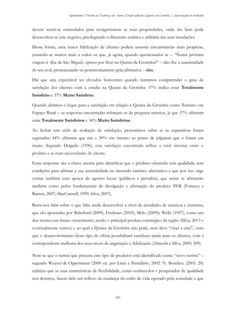 Agroturismo e Turismo na Natureza nos Açores: Estudo aplicado à Quinta da Grotinha | Apresentação de resultados
-93-
devem sentir-se estimulados para reorganizarem as suas propriedades, onde tão bem pode
desenvolver-se este negócio, privilegiando a dimensão estética e utilitária das suas instalações.
Dessa forma, uma maior fidelização de clientes poderá assumir circunstâncias mais propícias,
juntando-se muitos mais a todos os que, já agora, quando questionados se – “Numa próxima
viagem à ilha de São Miguel, optava por ficar na Quinta da Grotinha?” – dão-lhe a unanimidade
do seu aval, pronunciando-se peremtoriamente pela afirmativa – sim.
Daí que seja expectável ter elevados horizontes quando tentamos compreender o grau de
satisfação dos clientes com a estadia na Quinta da Grotinha: 57% indica estar Totalmente
Satisfeito e 37% Muito Satisfeito.
Quando abrimos o leque para a satisfação em relação à Quinta da Grotinha como Turismo em
Espaço Rural – as respostas encontradas reforçam as da pergunta anterior, já que 57% afirmam
estar Totalmente Satisfeitos e 34% Muito Satisfeitos.
Ao fechar este ciclo de avaliação de satisfação, procurámos saber se as expetativas foram
superadas: 44% afirmam que sim e 30% vão mesmo ao ponto de julgarem que o foram em
muito. Segundo Delgado (1996), esta satisfação encontrada reflete a total sintonia entre o
produto e as reais necessidades do cliente.
Estas respostas são a chave mestra para identificar que o produto oferecido tem qualidade, tem
condições para afirmar a sua autenticidade no mercado turístico alternativo e que por isso urge
contar também com apoios de agentes locais (públicos e privados), que assim se afirmarão
também como polos fundamentais de divulgação e afirmação do produto TER (Fonseca e
Ramos, 2007; MacCannell, 1999; Silva, 2007).
Resta-nos falar sobre o que falta ainda desenvolver a nível de atividades de natureza e aventura,
que são apontadas por Balmford (2009), Fredman (2010), Melo (2009)e Wells (1997), como um
dos setores em franco crescimento, sendo o principal produto estratégico da região (Silva, 2013 e
eventualmente outros) e ao qual a Quinta da Grotinha não pode, nem deve “virar a cara”, visto
que o desenvolvimento deste tipo de oferta possibilitará satisfazer ainda mais os clientes, com a
correspondente melhoria dos seus níveis de angariação e fidelização (Almeida e Silva, 2009: 309).
Note-se que o turista que procura este tipo de produtos está identificado como “novo turista” –
segundo Weaver & Oppermann (2000 cit. por Lima e Partidário, 2002: 9). Boniface (2001: 20)
enfatiza que as suas caraterísticas de flexibilidade, como conhecedor e pesquisador de qualidade
nos destinos, fazem dele um reflexo da mudança do estilo de vida operado pela sociedade e que
 