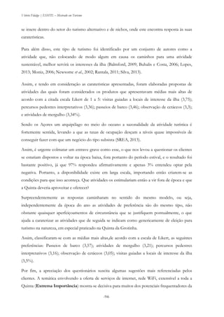 Vitório Fidalgo | ESHTE – Mestrado em Turismo
-94-
se insere dentro do setor do turismo alternativo e de nichos, onde este encontra resposta às suas
carateristicas.
Para além disso, este tipo de turismo foi identificado por um conjunto de autores como a
atividade que, não colocando de modo algum em causa os caminhos para uma atividade
sustentável, melhor servirá os interesses da ilha (Balmford, 2009; Buhalis e Costa, 2006; Lopes,
2013; Moniz, 2006; Newsome et al., 2002; Rantala, 2011; Silva, 2013).
Assim, e tendo em consideração as carateristicas apresentadas, foram elaboradas propostas de
atividades das quais foram considerados os produtos que apresentavam médias mais altas de
acordo com a citada escala Likert de 1 a 5: visitas guiadas a locais de interesse da ilha (3,75);
percursos pedestres interpretativos (3,36); passeios de barco (3,46); observação de cetáceos (3,3);
e atividades de mergulho (3,34%).
Sendo os Açores um arquipélago no meio do oceano a sazonalidade da atividade turística é
fortemente sentida, levando a que as taxas de ocupação desçam a níveis quase impossíveis de
conseguir fazer com que um negócio do tipo subsista (SREA, 2013).
Assim, é urgente colmatar um entrave grave como esse, o que nos levou a questionar os clientes
se estariam dispostos a voltar na época baixa, fora portanto do período estival, e o resultado foi
bastante positivo, já que 97% respondeu afirmativamente e apenas 3% entendeu optar pela
negativa. Portanto, a disponibilidade existe em larga escala, importando então criarem-se as
condições para que isso aconteça. Que atividades os estimulariam então a vir fora de época e que
a Quinta deveria aproveitar e oferecer?
Surpreendentemente as respostas caminharam no sentido do mesmo modelo, ou seja,
independentemente da época do ano as atividades de preferência são do mesmo tipo, não
obstante quaisquer aperfeiçoamentos de circunstância que se justifiquem pontualmente, o que
ajuda a caraterizar as atividades que de seguida se indicam como genericamente de eleição para
turismo na natureza, em especial praticado na Quinta da Grotinha.
Assim, classificaram-se com as médias mais altas,de acordo com a escala de Likert, as seguintes
preferências: Passeios de barco (3,57); atividades de mergulho (3,21); percursos pedestres
interpretativos (3,16); observação de cetáceos (3,05); visitas guiadas a locais de interesse da ilha
(3,5%).
Por fim, a apreciação dos questionários suscita algumas sugestões mais referenciadas pelos
clientes. A temática envolvendo a oferta de serviços de internet, rede WiFi, extensível a toda a
Quinta (Extrema Importância) mostra-se decisiva para muitos dos potenciais frequentadores da
 