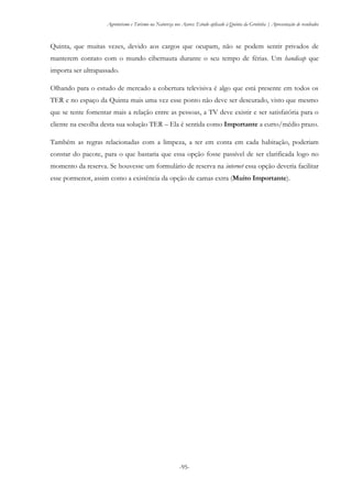 Agroturismo e Turismo na Natureza nos Açores: Estudo aplicado à Quinta da Grotinha | Apresentação de resultados
-95-
Quinta, que muitas vezes, devido aos cargos que ocupam, não se podem sentir privados de
manterem contato com o mundo cibernauta durante o seu tempo de férias. Um handicap que
importa ser ultrapassado.
Olhando para o estudo de mercado a cobertura televisiva é algo que está presente em todos os
TER e no espaço da Quinta mais uma vez esse ponto não deve ser descurado, visto que mesmo
que se tente fomentar mais a relação entre as pessoas, a TV deve existir e ser satisfatória para o
cliente na escolha desta sua solução TER – Ela é sentida como Importante a curto/médio prazo.
Também as regras relacionadas com a limpeza, a ter em conta em cada habitação, poderiam
constar do pacote, para o que bastaria que essa opção fosse passível de ser clarificada logo no
momento da reserva. Se houvesse um formulário de reserva na internet essa opção deveria facilitar
esse pormenor, assim como a existência da opção de camas extra (Muito Importante).
 