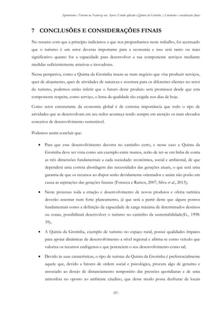 Agroturismo e Turismo na Natureza nos Açores: Estudo aplicado à Quinta da Grotinha | Conclusões e considerações finais
-97-
7 CONCLUSÕES E CONSIDERAÇÕES FINAIS
No resumo com que a princípio indicámos a que nos propunhamos neste trabalho, foi acentuado
que o turismo é um setor deveras importante para a economia e isso será tanto ou mais
significativo quanto for a capacidade para desenvolver a sua componente serviços mediante
medidas suficientemente atrativas e inovadoras.
Nessa perspetiva, como a Quinta da Grotinha insere-se num negócio que visa produzir serviços,
quer de alojamento, quer de atividades de natureza e aventura para os diferentes clientes no setor
do turismo, podemos então inferir que o futuro deste produto será promissor desde que esta
componente respeite, como serviço, o lema da qualidade tão exigida nos dias de hoje.
Como setor estruturante da economia global é de extrema importância que todo o tipo de
atividades que se desenvolvam em seu redor aconteça tendo sempre em atenção os mais elevados
conceitos de desenvolvimento sustentável.
Podemos assim concluir que:
 Para que esse desenvolvimento decorra no caminho certo, e nesse caso a Quinta da
Grotinha deve ser vista como um exemplo entre muitos, terão de ter-se em linha de conta
as três dimensões fundamentais a cada sociedade: económica, social e ambiental, de que
dependerá uma correta abordagem das necessidades das gerações atuais, o que será uma
garantia de que os recursos ao dispor serão devidamente orientados e assim não porão em
causa as aspirações das gerações futuras (Fonseca e Ramos, 2007; Silva et al., 2013);
 Neste processo toda a criação e desenvolvimento de novos produtos e oferta turística
deverão assentar num forte planeamento, já que será a partir deste que alguns pontos
fundamentais como a definição da capacidade de carga máxima de determinados destinos
ou zonas, possibilitará desenvolver o turismo no caminho da sustentabilidade(G., 1998:
39);
 A Quinta da Grotinha, exemplo de turismo no espaço rural, possui qualidades ímpares
para apoiar dinâmicas de desenvolvimento a nível regional e afirma-se como veículo que
valoriza os recursos endógenos e que potenciem o seu desenvolvimento como tal;
 Devido às suas caraterísticas, o tipo de turistas da Quinta da Grotinha é preferencialmente
aquele que, devido a fatores de ordem social e psicológica, procura algo de genuíno e
associado ao desejo de distanciamento temporário das pressões quotidianas e de uma
atmosfera no oposto ao ambiente citadino, que desse modo possa desfrutar de locais
 