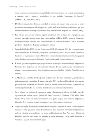 Vitório Fidalgo | ESHTE – Mestrado em Turismo
-98--98-
onde o descanso, relaxamento, tranquilidade, reencontro com a sua própria autenticidade
e contato com a natureza possibilitem o tão ansiado “recarregar de baterias”
(PRIVETUR, 2013; Silva, 2007);
 Devido às carateristicas da nossa sociedade o turismo em espaço rural apresenta-se assim
como uma aposta com tendência para ser ganha, dados os sinais de crescimento, que tem
vindo a manifestar ao longo dos últimos anos (Observatório Regional de Turismo, 2008);
 Em relação aos Açores torna-se urgente estabilizar mais as taxas de ocupação, já que
mesmo havendo sempre uma forte sazonalidade (SREA, 2013), torna-se imperioso
conseguir arranjar soluções para essa diminuição da procura através da criação de novos
produtos e da redução do preço das ligações aéreas;
 Segundo Cafferky (1999, cit. por Bentivegna, 2002: 80), mais de 80% das pessoas seguem
as recomendações de familiares, amigos ou profissionais, mas o recurso a este turismo de
lazer não se esgota nesses meios. O recurso à internet para uma mais ampla divulgação é
assim fundamental, o que a Quinta da Grotinha não pode também descurar;
 É assim que uma ampla divulgação pelas novas tecnologias determinará que a Quinta da
Grotinha deva dispor de um site com mais valências do que aquele de que presentemente
dispõe e que surja em outros tipos de páginas tais como Booking, Airbub e Tripadvisor, entre
outros;
 A Quinta da Grotinha deverá apostar na renovação das suas instalações, acompanhada
pelo aumento da capacidade de alcance da rede WiFi e a disponibilização de informação,
para todos os hóspedes, via internet, com as receitas mais interessantes e possíveis de
serem experimentadas nas cozinhas de cada um dos diferentes alojamentos;
 Se as ofertas em turismo de natureza e saúde e bem-estar envolvem atividades que são
apontadas por muitos autores (Balmford, 2009; Fredman e Tyrväinen, 2010; Melo, 2009;
Wells, 1997), como em franco crescimento e ao qual é exigida uma resposta, a Quinta da
Grotinha deve procurar investir nelas para o seu efetivo desenvolvimento;
 Alguns exemplos dessas ações: atividades de mergulho; passeios de barco e observação de
cetáceos; visitas guiadas a locais de interesse da ilha; percursos pedestres interpretativos;
ações a culminar com refeições em zonas emblemáticas da ilha. Para isso a Quinta da
Grotinha deveria associar-se em parceria a outras empresas, cujos meios humanos e
materiais a ajudem na sua concretização;
 