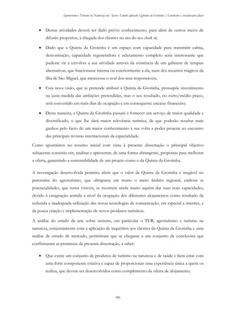 Agroturismo e Turismo na Natureza nos Açores: Estudo aplicado à Quinta da Grotinha | Conclusões e considerações finais
-99-
 Destas atividades deverá ser dado prévio conhecimento, para além de outros meios de
difusão propostos, à chegada dos clientes no ato do seu check in;
 Dado que a Quinta da Grotinha é um espaço com capacidade para transmitir calma,
descontração, capacidade regeneradora e relaxamento completo seria interessante que
pudesse vir a envolver a sua atividade através da existência de um gabinete de terapias
alternativas, que funcionasse interna ou exteriormente a ela, num dos recantos mágicos da
ilha de São Miguel, que merecesse o aval dos seus responsáveis;
 Esta nova visão, que se pretende atribuir à Quinta da Grotinha, pressupõe investimento
na justa medida das ambições pretendidas, mas o seu resultado, no curto/médio prazo,
será convertido em mais dias de ocupação e em consequente encaixe financeiro;
 Desta maneira, a Quinta da Grotinha passará a fornecer um serviço de maior qualidade e
diversificado, o que lhe dará maior relevância turística, de que poderão resultar mais
ganhos pelo facto de um maior conhecimento à sua volta a poder projetar ao encontro
das principais revistas internacionais da especialidade.
Como apontámos no resumo inicial com vista à presente dissertação o principal objetivo
subjacente consistiu em, analisar e apresentar, de uma forma abrangente, propostas para melhorar
a oferta, garantindo a sustentabilidade de um projeto como o da Quinta da Grotinha.
A investigação desenvolvida permitiu aferir que o valor da Quinta da Grotinha é inegável no
panorama do agroturismo, que ultrapassa em muito o mero âmbito regional, embora as
potencialidades, que torna vísiveis, se mostrem ainda muito aquém das suas reais capacidades,
devido à estagnação sentida a nível da ocupação dos diferentes alojamentos como resultado da
reduzida e inadequada utilização das novas tecnologias de comunicação, em especial a internet, e
da pouca criação e implementação de novos produtos turísticos.
A análise do estado da arte sobre turismo, em particular o TER, agroturismo e turismo na
natureza, conjuntamente com a aplicação de inquéritos aos clientes da Quinta da Grotinha e uma
análise de estudo de mercado, permitiram que se chegasse a um conjunto de conclusões que
confirmaram as premissas da presente dissertação, a saber:
 Que existe um conjunto de produtos de turismo na natureza e de saúde e bem-estar com
uma forte componente criativa e capaz de proporcionar uma experiência única a quem os
realiza, que devem ser desenvolvidos como complemento da oferta de alojamento;
 