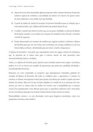 Vitório Fidalgo | ESHTE – Mestrado em Turismo
-100--100-
 Apesar de terem sido encontradas algumas respostas sobre o desenvolvimento de pacotes
turísticos capazes de combater a sazonalidade do turismo nos Açores este ponto carece
de maior dedicação e uma análise mais aprofundada;
 A partir da análise de estudo de mercado, foi possível identificar quais as soluções que a
concorrência tinha e que a Quinta da Grotinha não poderia deixar de ter;
 A análise à opinião dos clientes revelou que, na sua quase totalidade, os clientes da Quinta
da Grotinha sentiram a sua estadia com um grau de satisfação muito elevado e mostram
vontade de regressar;
 Foram apresentadas um conjunto de medidas que sugerem atualizar e melhorar a Quinta
da Grotinha para que, de uma forma mais sustentável, ela consiga estabelecer-se de uma
forma sólida, confiante e determinada para um futuro a médio e longo prazo.
A Quinta da Grotinha é vista pelos que responderam como um espaço turístico de referência,
que só precisará de se lançar mais para o exterior através de uma promoção mais
internacionalizada, criativa e moderna.
Assim, se a Quinta da Grotinha quiser apostar numa atividade turística mais ampla e inovadora,
poderá vir a ser no futuro um exemplo de agroturismo que prime por qualidade redobrada e
reconhecida além-fronteiras.
Pensamos ter assim respondido ao propósito aqui primeiramente formulado, partindo do
exemplo da Quinta da Grotinha. Há todas as condições para o agroturismo, o turismo na
natureza, se afirmar, mas importa avançar para apostas inovadoras que ajudem a captar um maior
número de turistas. Para isso há que investir, trabalhar no sentido de ir ao encontro dos seus
anseios, de como se sintam cada vez melhor em contato com a tranquilidade que a natureza
suscita. Essa predisposição existe. Bastará apenas que os operadores traduzam mais e mais ideias
em atos inovadores, para que esta vertente turística alcance maior sucesso no futuro.
Potencialidades existem e se esta dissertação serviu para despertar consciências, como nos
propusemos de início, tanto melhor!
 