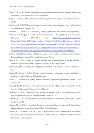Vitório Fidalgo | ESHTE – Mestrado em Turismo
-102--102-
Batista, D. F. (2010). Turismo, contributo para o desenvolvimento sustentável de áreas protegidas. Dissertação
de mestrado, Universidade Nova de Lisboa Lisboa
Beerli, A. e Martın, J. D. (2004). Factors influencing destination image. Annals of Tourism Research,
31, 25.
Bentivegna, F. J. (2002). Fatores de impacto no sucesso do marketing boca a boca on-line. Revista
de Administração de Empresas, 42, 9.
Bernardo, D., Valentin, L. e Leatherman, J. (2004). [Agritourism: if we build it, will they come?].
Boniface, B. e Cooper, C. (2001). World wide destinations – the geography of travel and tourism.
Disponível a 25-03-2014, em http://www.google.pt/books?hl=pt-
PT&lr=&id=0SFkLo2GLVIC&oi=fnd&pg=PT6&dq=World+Wide+Destinations+%E2%8
0%93+The+Geography+of+Travel+and+Tourism&ots=xWHAODcV9T&sig=wspObMt5c
IyCN3vfvwncKokbt7o&redir_esc=y#v=onepage&q=World%20Wide%20Destinations%20
%E2%80%93%20The%20Geography%20of%20Travel%20and%20Tourism&f=false.
Botelho, D. R. (2010). Satisfação e fidelidade dos turistas no sector hoteleiro: um aplicação à ilha de S.Miguel.
Dissertação de mestrado, Universidade dos Açores Açores
Brito, B. R. (1999). O turista e o viajante contributos para a conceptualização do turismo alternativo e
responsável. Apresentado no IV Congresso Português de Sociologia, Lisboa.
Buhalis, D. (2000). Marketing the competitive destination of the future. Tourism Management 21,
20.
Buhalis, D. e Costa, C. (2006). Tourism business frontiers - consumers, products and industry.
Em Elsevier (Ed.), (3 ed., pp. 296). ReinoUnido.
Cabral, L. O. e Scheib, L. F. (2004). Análise da dinâmica espacial em agroturismo. Turismo - Visão
e Ação, 6, 14.
Cale, T. S. L. (2012). Surf como potencial produto turistico dos Açores Dissertação de mestrado, Escola
Superior de Hotelaria e Turismo do Estoril Estoril.
Candiotto, L. (2011). Implicações do turismo no espaço rural e em estabelecimentos de
agricultura familiar Revista de Turismo Património Cultural, 9, 13.
Candiotto, L. Z. P. (2010). Elementos para debate Acerca do Conceito de turismo rural. Turismo
em Analise, 21, 22.
Cardoso, M. N. (2010). A importância da paisagem para o desenvolvimento turistico: caso da iha de S. Jorge.
Dissertação de mestrado, Universidade Nova de Lisboa Lisboa.
Casielles, R. V. e Martín, A. M. D. (1996). El conocimiento de las expectativas de los clientes:
Una pieza clave de la calidad de servicio en el turismo. (pp. 19). Oviedo: Facultad de Ciencias
Económicas y Empresariales.
 