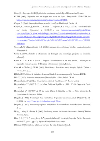 Agroturismo e Turismo na Natureza nos Açores: Estudo aplicado à Quinta da Grotinha | Referências Bibliográficas
-103-
Cater, E. e Lowman, G. (1994). Ecoturism a sustainable option? : Royal Geographical Society.
CCAH. (2009). Alojamento rural tem margem para crescer nos Açores. Disponível a 06-04-2014, em
http://www.novo.ccah.eu/economia/noticias/ver.php?id=5135.
Chagas, A. (2000). O questionário na pesquisa científica Administração On line, 14.
Cooper, C., Fletcher, J., Gilbert, D., Wanhill, D., Shepherd, R. e Fyall, A. (2008). Tourism: Principles
and practice. Disponível a 30-01-2014, em http://www.google.pt/books?hl=pt-
PT&lr=&id=jlBa76_JzaoC&oi=fnd&pg=PR12&dq=Tourism:+Principles+%26+Practice+,+
cooper+1993&ots=_WoZiffpfO&sig=IqobgQt1IHdW4IMXjcWgeg5Wz8Y&redir_esc=y#v
=onepage&q=Tourism%3A%20Principles%20%26%20Practice%20%2C%20cooper%20199
3&f=false.
Cooper, R. G. e Kleinschmidt, E. J. (2001). Stage-gate process for new product success. Innovation
Management, 8.
Costa, P. (1993). [Cidades e urbanização em Portugal: uma sociologia, geografia ou economia
urbanas?].
Costa, P. L. d. S. B. d. (2010). Concepção e desenvolvimento de um novo produto. Dissertação de
mestrado, Escola Superior de Hotelaria e Turismo do Estoril, Estoril.
Cruz, G. e Gândara, J. M. G. (2003). O turismo, a hotelaria e as tecnologias digitais. Turismo -
Visão e Ação 5, 23.
D.R.E. (2000). Sistema de indicadores de sustentabilidade do turismo da macaronésia Funchal: DREF.
DEAT. (2002). Responsible tourism manual for south africa. África do Sul: DEAT.
Decreto-Lei n.o 54/2002 de 11 de Março. Diário da República, n.º 59 - 1 Série. Lisboa.
Decreto-Lei n.º 95/2013 de 19 de julho. Diário da República, n.º 138 - 1.ª série. Secretaria Geral.
Lisboa.
Decreto-Lei n.º 108/2009 de 15 de maio. Diário da República, n.º 94 - I Série. Ministério da
Economia e da Inovação. Lisboa.
Delgado, J. (1996). Sensibilização para a importância da qualidade no mercado actual. Disponível a 08-
01-2014, em http://www.ipv.pt/millenium/arq8_2.htm.
Delgado, J. (1997). Sensibilização para a importância da qualidade no mercado actual. Millenium,
8, 13.
Deng, J., King, B. e Bauer, T. (2002). Evaluating natural attractions for tourism. Annals of Tourism
Research, 29, 12.
Dias, F. S. (1995). A importância da "economia da laranja" no Arquipélago dos Açores durante o
século XIX (Vol. 1, pp. 52). Açores: Universidade dos Açores.
Dillman. (1978). Mail and telephone surveys: the total design method, 1.
 
