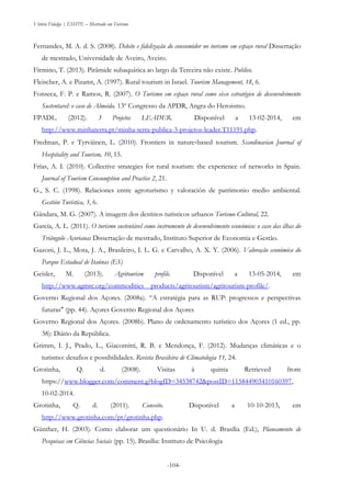 Vitório Fidalgo | ESHTE – Mestrado em Turismo
-104--104-
Fernandes, M. A. d. S. (2008). Deleite e fidelização do consumidor no turismo em espaço rural Dissertação
de mestrado, Universidade de Aveiro, Aveiro.
Firmino, T. (2013). Pirâmide subaquática ao largo da Terceira não existe. Publico.
Fleischer, A. e Pizamt, A. (1997). Rural tourism in Israel. Tourism Management, 18, 6.
Fonseca, F. P. e Ramos, R. (2007). O Turismo em espaço rural como eixo estratégico de desenvolvimento
Sustentavel: o caso de Almeida. 13º Congresso da APDR, Angra do Heroismo.
FPADL. (2012). 3 Projetos LEADER. Disponível a 13-02-2014, em
http://www.minhaterra.pt/minha-terra-publica-3-projetos-leader.T11191.php.
Fredman, P. e Tyrväinen, L. (2010). Frontiers in nature‐based tourism. Scandinavian Journal of
Hospitality and Tourism, 10, 15.
Frías, A. I. (2010). Collective strategies for rural tourism: the experience of networks in Spain.
Journal of Tourism Consumption and Practice 2, 21.
G., S. C. (1998). Relaciones entre agroturismo y valoración de patrimonio medio ambiental.
Gestión Turística, 3, 6.
Gândara, M. G. (2007). A imagem dos destinos turisticos urbanos Turismo Cultural, 22.
García, A. L. (2011). O turismo sustentável como instrumento de desenvolvimento económico: o caso das ilhas do
Triângulo Açorianas Dissertação de mestrado, Instituto Superior de Economia e Gestão.
Gazoni, J. L., Mota, J. A., Brasileiro, I. L. G. e Carvalho, A. X. Y. (2006). Valoração económica do
Parque Estadual de Itaúnas (ES)
Geisler, M. (2013). Agritourism profile. Disponível a 13-05-2014, em
http://www.agmrc.org/commodities__products/agritourism/agritourism-profile/.
Governo Regional dos Açores. (2008a). “A estratégia para as RUP: progressos e perspectivas
futuras" (pp. 44). Açores Governo Regional dos Açores
Governo Regional dos Açores. (2008b). Plano de ordenamento turístico dos Açores (1 ed., pp.
38): Diário da República.
Grimm, I. J., Prado, L., Giacomitti, R. B. e Mendonça, F. (2012). Mudanças climáticas e o
turismo: desafios e possibilidades. Revista Brasileira de Climatologia 11, 24.
Grotinha, Q. d. (2008). Visitas à quinta Retrieved from
https://www.blogger.com/comment.g?blogID=34538742&postID=115844903410160397,
10-02-2014.
Grotinha, Q. d. (2011). Conceito. Disponível a 10-10-2013, em
http://www.grotinha.com/pt/grotinha.php.
Günther, H. (2003). Como elaborar um questionário In U. d. Brasília (Ed.), Planeamento de
Pesquisas em Ciências Sociais (pp. 15). Brasília: Instituto de Psicologia
 