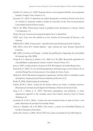 Agroturismo e Turismo na Natureza nos Açores: Estudo aplicado à Quinta da Grotinha | Referências Bibliográficas
-105-
Gunther, H. e Junior, J. L. (1990). Perguntas abertas versus perguntas fechadas: uma comparação
empírica. Psicologia: Teoria e Pesquisa, 6, 11.
Guzzatti, T. C. (2010). O Agroturismo como elemento dinamizador na construção de territórios rurais: O caso
da Associação de Agroturismo acolhida na Colônia em Santa Rosa de Lima. Tese de doutoramento
Universidade Federal de Santa Catarina.
Hall, C. M. (2006). Nature-based tourism in peripheral areas: development or disaster. Channel
View Publications, 3, 9.
Honey, M. (n.d). Ecotourism and sustainable development (Vol. 1): Island Press.
ICNF. (n.d.). O que saber sobre atividades de ar livre. Instituto da Conservação da Natureza e das
Florestas.
ICRT & GTA. (2006). Gauteng tourism - responsible-tourism manual: Gauteng Tourism Authority.
INE. (2011). Censos 2011 resultados definitivos - região Autónoma dos Açores. Instituto Nacional de
Estatística
IQF. (2005). O turismo em Portugal – evolução das qualificações e diagnóstico das necessidades
de formação (pp. 408): MTSS.
Irving, M. d. A., Bursztyn, I., Sancho, A. P. e Melo, G. d. M. (2005). Revisitando significados em
sustentabilidade no planejamento turístico. Caderno Virtual de Turismo, 18, 7.
Jesus, L. (2007). Evolução da oferta e da procura do TER. III Congresso de Estudos Rurais, Faro.
Kastenholz, E. (2002). The role and marketing implications of destination images on tourist behavior: the case
of northern Portugal Tese de doutoramento, Universidade de Aveiro, Aveiro.
Klimek, K. (2013). Destination management organisations and their shift to sustainable tourism
development. European Journal of Tourism, Hospitality and Recreation, 4, 21.
Kotler, P. (2006). [Administração de marketing ].
Ladeiro, M. M. L. (2012). A eficácia dos sites turísticos estudo de caso: Lisboa e os principais concorrentes.
Dissertação de mestrado, Escola Superior de Hotelaria e Turismo do Estoril, Estoril.
Lang, C.-T. e O'leary, J. T. (1997). Motivation, participation, and preference: A multi-
segmentation approach of the australian nature travel market. Journal of Travel & Tourism
Marketing, 6, 24.
Lavaredas, R. A. M. C. (2010). A internet como meio de promoção turistica na região de Lisboa: o sector
público. Dissertação de mestrado Universidade Aberta.
Lima, S. e Partidário, M. d. R. (2002). Novos turistas e a procura da sustentabilidade Gabinete de
Estudos e Prospectiva Económica.
Lindon, D. e Freitas, L. (2004). Mercator XXI, teoria e prática do marketing (10 ed.): Dom Quixote.
 