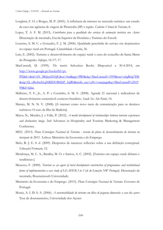 Vitório Fidalgo | ESHTE – Mestrado em Turismo
-106--106-
Longhini, F. O. e Borges, M. P. (2005). A influência da internet no mercado turístico: um estudo
de caso nas agências de viagens de Piracicaba (SP) e região. Caderno Virtual de Turismo, 8.
Lopes, T. A. F. M. (2013). Contributos para a qualidade dos serviços de animação turistica nos Açores
Dissertação de mestrado, Escola Superior de Hotelaria e Turismo do Estoril.
Loureiro, S. M. C. e Gonzaléz, F. J. M. (2006). Qualidade percebida do serviço em alojamentos
no espaço rural em Portugal. Contabilidade e Gestão, 36.
Luís, E. (2002). Turismo e desenvolvimento do espaço rural: o caso do concelho de Santa Marta
do Penaguião. Inforgeo, 16/17, 17.
MacCannell, D. (1999). The tourist. Schocken Books. Disponível a 30-4-2014, em
http://www.google.pt/books?hl=pt-
PT&lr=&id=6V_MQzy021QC&oi=fnd&pg=PR9&dq=MacCannell+1999&ots=e6gRsip7DS
&sig=Q_vBx4wtk1qNRD5OB0ibP_3aJR0&redir_esc=y#v=onepage&q=MacCannell%2019
99&f=false.
Malheiro, T. F., Jr., A. P. e Coutinho, S. M. V. (2008). Agenda 21 nacional e indicadores de
desenvolvimento sustentável: contexto brasileiro. Saude Soc. São Paulo, 14.
Marujo, M. N. N. V. (2008). [A internet como novo meio de comunicação para os destinos
turísticos: O caso da Ilha da Madeira].
Matos, N., Mendes, J. e Valle, P. (2012). A model development of relationships between tourism experiences
and destination image. 2nd Advances in Hospitality and Tourism Marketing & Management
Conference.
MEE. (2013). Plano Estratégico Nacional de Turismo - revisão do plano de desenvolvimento do turismo no
horizonte de 2015. Lisboa: Ministério da Economia e do Emprego
Melo, R. J. E. S. d. (2009). Desportos de natureza: reflexões sobre a sua definição conceptual.
Educação/Formação, 12.
Mendonça, M. C. A., Batalha, M. O. e Santos, A. C. (2002). [Turismo em espaço rural: debates e
tendências ].
Menezes, F. (2000). Tourism as an agent of rural development construction of programmes and institutional
forms of implementation a case study of LEADER I in Vale do Lima(in NW Portugal). Dissertação de
mestrado, Bournemouth Universidade.
Ministério da Economia e do Emprego. (2013). Plano Estratégico Nacional do Turismo. Governo de
Portugal.
Moniz, A. I. D. S. A. (2006). A sustentabilidade do turismo em ilhas de pequena dimensão: o caso dos açores
Tese de douturamento, Universidade dos Açores
 