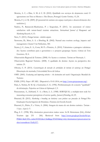 Agroturismo e Turismo na Natureza nos Açores: Estudo aplicado à Quinta da Grotinha | Referências Bibliográficas
-107-
Moreira, A. C. e Dias, A. M. d. C. D. (2010). Qualidade nos serviços de alojamento rural. O
agroturismo em Trás-os-Montes e Alto Douro, Portugal. Gestión Turística, 13, 24.
Moreira, F. J. d. M. (2009). [O potencial do turismo em espaço rural para o desenvolvimento dos
territórios ].
Naidoo, P., Ramseook-Munhurrun, P. e Seegoolam, P. (2011). An assessment of visitor
satisfaction with nature-based tourism attractions. International Journal of Mangement and
Marketing Research, 4, 13.
Neto, V. (2013). Portugal turismo - relatório urgente.
Newsome, D., More, S. A. e Dowling, R. (2002). Natural area tourism: ecology, impacts and
management. Channel View Publications, 340.
Nunes, J. C., Lima, E. A., Costa, M. P. e Porteiro, A. (2010). Vulcanismo e paisagens vulcânicas
dos Açores: contributo para o geoturismo e o projecto geoparque Açores. Ciências da Terra
Geosciences, 18, 4.
Observatório Regional de Turismo. (2008). Os Açores e o turismo. Turismo em Observação, 1.
Observatório Regional Turismo. (2008). A qualidade do destino Açores na perspectiva dos
turistas. 21.
Oliveira, C. P. (2013). Caracterização do mercado de actividades de turismo de natureza em Portugal.
Dissertação de mestrado, Universidade Nova de Lisboa
OMT. (2005). Evaluating and improving websites – the destination web watch. Organização Mundial do
Turismo
PADI. (1993). Project AWARE. Disponível a 15-01-2014, em http://www.projectaware.org/.
Paim, I., Nehmy, R. M. Q. e Guimarães, C. G. (1996). Problematização do conceito "qualidade"
da informação. Perpectivas em Ciências de Informação 1, 9.
Parasuraman, A., ZelthamI, V. A. e Berry, L. L. (1988). SERVQUAL: a multiple-item scale for
measuring consumer perceptions of service quality. Journal of Retailing, 64, 29.
Pimentel, D. (2013). Marketing e branding em hotelaria: casos práticos nas pousadas de Portugal Pós
Graduação Escola Superior de Hotelaria e Turismo do Estoril, Estoril.
Pimentel, E., Pinho, T. e Vieira, A. (2006). Imagem de marca de um destino turístico. Turismo -
Visão e Ação 8, 17.
Plog, S. C. (1998). Why destination preservation makes sense. In B. Heinemann (Ed.), Global
Tourism (pp. 251 - 266). Retrieved from http://www.google.pt/books?hl=pt-
PT&lr=&id=IVn_mdwAY5EC&oi=fnd&pg=PA251&dq=why+destination+preservation+m
akes+sense&ots=YaiEyY7-
 