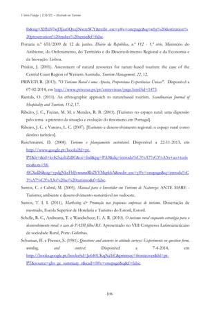 Vitório Fidalgo | ESHTE – Mestrado em Turismo
-108--108-
lb&sig=Xlfhii97wJ3JjurIQxuJNwzeSCY&redir_esc=y#v=onepage&q=why%20destination%
20preservation%20makes%20sense&f=false.
Portaria n.º 651/2009 de 12 de junho. Diário da República, n.º 112 - 1.ª série. Ministério do
Ambiente, do Ordenamento, do Território e do Desenvolvimento Regional e da Economia e
da Inovação. Lisboa.
Priskin, J. (2001). Assessment of natural resources for nature-based tourism: the case of the
Central Coast Region of Western Australia. Tourism Management, 22, 12.
PRIVETUR. (2013). "O Turismo Rural é uma Aposta, Proporciona Experiências Únicas". Disponível a
07-02-2014, em http://www.privetur.pt/pt/entrevistas/page.html?id=1473.
Rantala, O. (2011). An ethnographic approach to naturebased tourism. Scandinavian Journal of
Hospitality and Tourism, 11:2, 17.
Ribeiro, J. C., Freitas, M. M. e Mendes, R. B. (2001). [Turismo no espaço rural: uma digressão
pelo tema a pretexto da situação e evolução do fenomeno em Portugal].
Ribeiro, J. C. e Vareiro, L. C. (2007). [Turismo e desenvolvimento regional: o espaço rural como
destino turistico].
Ruschmanm, D. (2008). Turismo e planejamento sustentavel. Disponível a 22-11-2013, em
http://www.google.pt/books?hl=pt-
PT&lr=&id=kvK5ujzbZdIC&oi=fnd&pg=PA9&dq=introdu%C3%A7%C3%A3o+ao+turis
mo&ots=58-
4lCXeDf&sig=ypdgNkcFblJvtmmtRb2YVMqrk6A&redir_esc=y#v=onepage&q=introdu%C
3%A7%C3%A3o%20ao%20turismo&f=false.
Santos, C. e Cabral, M. (2005). Manual para o Investidor em Turismo de Natureza: ANTE MARE -
Turismo, ambiente e desenvolvimento sustentável no sudoeste.
Santos, T. I. I. (2011). Marketing & Promoção nas pequenas empresas de turismo. Dissertação de
mestrado, Escola Superior de Hotelaria e Turismo do Estoril, Estoril.
Schelle, R. C., Andreatta, T. e Wandscheer, E. A. R. (2010). O turismo rural enquanto estratégia para o
desenvolvimento rural: o caso de PAIM filho/RS. Apresentado no VIII Congresso Latinoamericano
de sociedade Rural, Porto Galinhas.
Schuman, H. e Presser, S. (1981). Questions and answers in attitude surveys: Experiments on question form,
wording, and context. Disponível a 7-4-2014, em
http://books.google.pt/books?id=Je640UKqNaYC&printsec=frontcover&hl=pt-
PT&source=gbs_ge_summary_r&cad=0#v=onepage&q&f=false.
 