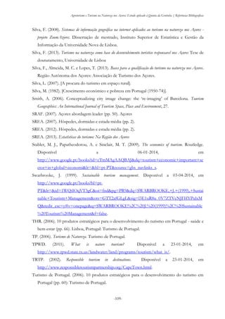 Agroturismo e Turismo na Natureza nos Açores: Estudo aplicado à Quinta da Grotinha | Referências Bibliográficas
-109-
Silva, F. (2008). Sistemas de informação geográfica na internet aplicados ao turismo na natureza nos Açores -
projeto ZoomAzores. Dissertação de mestrado, Instituto Superior de Estatística e Gestão da
Informação da Universidade Nova de Lisboa.
Silva, F. (2013). Turismo na natureza como base do desenvolvimento turistico responsavel nos Açores Tese de
douturamento, Universidade de Lisboa
Silva, F., Almeida, M. C. e Lopes, T. (2013). Bases para a qualificação do turismo na natureza nos Açores.
Região Autónoma dos Açores: Associação de Turismo dos Açores.
Silva, L. (2007). [A procura do turismo em espaço rural].
Silva, M. (1982). [Crescimento económico e pobreza em Portugal (1950-74)].
Smith, A. (2006). Conceptualizing city image change: the ‘re-imaging’ of Barcelona. Tourism
Geographies: An International Journal of Tourism Space, Place and Environment, 27.
SRAF. (2007). Açores abordagem leader (pp. 50). Açores
SREA. (2007). Hóspedes, dormidas e estada média (pp. 2).
SREA. (2012). Hóspedes, dormidas e estada média (pp. 2).
SREA. (2013). Estatísticas do turismo: Na Região dos Açores
Stabler, M. J., Papatheodorou, A. e Sinclair, M. T. (2009). The economics of tourism. Routledge.
Disponível a 06-01-2014, em
http://www.google.pt/books?id=cTmMAgAAQBAJ&dq=tourism+economic+important+se
ctor+in+global+economi&lr=&hl=pt-PT&source=gbs_navlinks_s.
Swarbrooke, J. (1999). Sustainable tourism management. Disponível a 03-04-2014, em
http://www.google.pt/books?hl=pt-
PT&lr=&id=1WQtIOqVT3gC&oi=fnd&pg=PR9&dq=SWARBROOKE,+J.+(1999),+Sustai
nable+Tourism+Management&ots=GTT2afGLgL&sig=l3E1uR8u_0V7ZTVeNJFHYPulxM
Q&redir_esc=y#v=onepage&q=SWARBROOKE%2C%20J.%20(1999)%2C%20Sustainable
%20Tourism%20Management&f=false.
THR. (2006). 10 produtos estratégicos para o desenvolvimento do turismo em Portugal - saúde e
bem-estar (pp. 66). Lisboa, Portugal: Turismo de Portugal.
TP. (2006). Turismo de Natureza. Turismo de Portugal.
TPWD. (2011). What is nature tourism? Disponível a 23-01-2014, em
http://www.tpwd.state.tx.us/landwater/land/programs/tourism/what_is/.
TRTP. (2002). Responsible tourism in destinations. Disponível a 23-01-2014, em
http://www.responsibletourismpartnership.org/CapeTown.html.
Turismo de Portugal. (2006). 10 produtos estratégicos para o desenvolvimento do turismo em
Portugal (pp. 60): Turismo de Portugal.
 