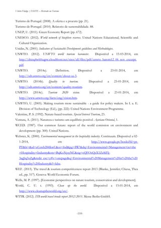 Vitório Fidalgo | ESHTE – Mestrado em Turismo
-110--110-
Turismo de Portugal. (2008). A oferta e a procura (pp. 21).
Turismo de Portugal. (2010). Relatorio de sustentabilidade. 88.
UNEP, U. (2011). Green Economy Report (pp. 672).
UNESCO. (2012). World network of biosphere reserves. United Nations Educational, Scientific and
Cultural Organization.
Unidas, N. (2001). Indicators of Sustainable Development: guidelines and Methodologies.
UNWTO. (2012). UNWTO world tourism barometer. Disponível a 15-03-2014, em
http://dtxtq4w60xqpw.cloudfront.net/sites/all/files/pdf/unwto_barom12_06_nov_excerpt.
pdf.
UNWTO. (2014a). Definition. Disponível a 23-01-2014, em
http://sdt.unwto.org/en/content/about-us-5.
UNWTO. (2014b). Quality in tourism. Disponível a 23-01-2014, em
http://sdt.unwto.org/en/content/quality-tourism.
UNWTO. (2014c). Tourism 2020 vision. Disponível a 23-01-2014, em
http://www.unwto.org/facts/eng/vision.htm.
UNWTO, U. (2005). Making tourism more sustainable - a guide for policy makers. In I. a. E.
Division of Technology (Ed.), (pp. 222): United Nations Environment Programme.
Valentine, P. S. (1992). Nature-based tourism. Special Interest Tourism, 23.
Ventura, A. (2011). Natureza e turismo um equilíbrio possível. Açoriano Oriental, 1.
WCED. (1987). Our common future: report of the world comission on environment and
development (pp. 300): United Nations.
Webster, K. (2000). Environmental management in the hospitality industry. Continuum. Disponível a 02-
1-2014, em http://www.google.pt/books?hl=pt-
PT&lr=&id=eCewh284lkwC&oi=fnd&pg=PR7&dq=Environmental+Management+in+the
+Hospitality+Industry&ots=BqKoNysyNC&sig=cQFOxQzX1Zc8iFlj-
3agJiq5xZg&redir_esc=y#v=onepage&q=Environmental%20Management%20in%20the%20
Hospitality%20Industry&f=false.
WEF. (2013). The travel & tourism competitiveness report 2013 (Blanke, Jennifer; Chiesa, Thea
ed., pp. 517). Geneva: World Economic Forum.
Wells, M. P. (1997). [Economic perspectives on nature tourism, conservation and development].
World, C. U. t. (1993). Clean up the world. Disponível a 15-01-2014, em
http://www.cleanuptheworld.org/en/.
WTTR. (2012). ITB world travel trends report 2012/2013. Messe Berlin GmbH.
 