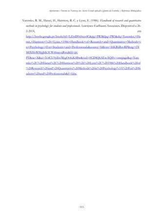 Agroturismo e Turismo na Natureza nos Açores: Estudo aplicado à Quinta da Grotinha | Referências Bibliográficas
-111-
Yaremko, R. M., Harari, H., Harrison, R. C. e Lynn, E. (1986). Handbook of research and quantitative
methods in psychology: for students and professionals. Lawrence Earlbaum Associates. Disponível a 26-
2-2014, em
http://books.google.pt/books?id=LZmD9x0nzs4C&pg=PR3&lpg=PR3&dq=Yaremko,+Ha
rari,+Harrison+%26+Lynn,+1986+Handbook+of+Research+and+Quantitative+Methods+i
n+Psychology:+For+Students+and+Professionals&source=bl&ots=I6KRkRnvRP&sig=f3I
MfXHoWHpJkK3CWt8nacojRwc&hl=pt-
PT&sa=X&ei=Yi4CU9ytIsvMygOt4oK4Bw&ved=0CD4Q6AEwAQ#v=onepage&q=Yare
mko%2C%20Harari%2C%20Harrison%20%26%20Lynn%2C%201986%20Handbook%20of
%20Research%20and%20Quantitative%20Methods%20in%20Psychology%3A%20For%20St
udents%20and%20Professionals&f=false.
 