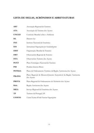 -V-
LISTA DE SIGLAS, ACRÓNIMOS E ABREVIATURAS
ART Associação Regional de Turismo
ATA Associação de Turismo dos Açores
UNCED Comissão Mundial sobre o Ambiente
DL Decreto Lei
INE Instituto Nacional de Estatística
IOS International Organization for Standardization
OMT Organização Mundial de Turismo
ORT Observatório Regional de Turismo
OTA Observatório Turismo dos Açores
PENT Plano Estratégico Nacional de Turismo
PIB Produto Interno Bruto
POTRAA Plano de Ordenamento Turístico da Região Autónoma dos Açores
PReDSA
Plano Regional de Desenvolvimento Sustentável da Região Autónoma
dos Açores
PROTA Plano Regional de Ordenamento do Território dos Açores
RAA Região Autónoma dos Açores
SREA Serviço Regional de Estatística dos Açores
TP Turismo de Portugal, I.P.
UNWTO United Nations World Tourism Organization
 