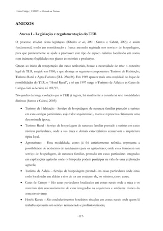 Vitório Fidalgo | ESHTE – Mestrado em Turismo
-112--112-
ANEXOS
Anexo I - Legislação e regulamentação do TER
O processo criador dessa legislação (Ribeiro et al., 2001; Santos e Cabral, 2005) é assim
fundamental, tendo em consideração a franca ascensão registada nos serviços de hospedagem,
para que paralelamente se ajude a promover este tipo de espaço turístico localizado em zonas
com inúmeras fragilidades nos planos económico e produtivo.
Graças ao início da recuperação das casas senhoriais, houve a necessidade de criar o conceito
legal de TER, surgido em 1986, e que abrange as seguintes componentes: Turismo de Habitação;
Turismo Rural e Agro-Turismo (D.L. 256/86). Em 1989 aparece mais uma novidade no leque de
possibilidades do TER, o “Hotel Rural”, e só em 1997 surge o Turismo de Aldeia e as Casas de
Campo com o decreto lei 169/97.
No quadro da longa evolução que o TER já regista, há atualmente a considerar sete modalidades
distintas (Santos e Cabral, 2005):
 Turismo de Habitação - Serviço de hospedagem de natureza familiar prestado a turistas
em casas antigas particulares, cujo valor arquitetónico, marca e representa claramente uma
determinada época;
 Turismo Rural - Serviço de hospedagem de natureza familiar prestado a turistas em casas
rústicas particulares, onde a sua traça e demais características conservam a arquitetura
típica local.
 Agroturismo – Esta modalidade, como já foi anteriormente referida, representa a
possibilidade de acréscimo de rendimento para os agricultores, onde estes fornecem um
serviço de hospedagem, de natureza familiar, prestado em casas particulares integradas
em explorações agrícolas onde os hóspedes podem participar na vida de uma exploração
agrícola;
 Turismo de Aldeia – Serviço de hospedagem prestado em casas particulares onde estas
estão localizadas em aldeias e têm de ter um conjunto de, no mínimo, cinco casas;
 Casas de Campo – São casas particulares localizadas em zonas rurais onde a traça e os
materiais têm necessariamente de estar integrados na arquitetura e ambiente rústico da
zona envolvente:
 Hotéis Rurais – São estabelecimentos hoteleiros situados em zonas rurais onde quem lá
trabalha apresenta um serviço remunerado e profissionalizado;
 