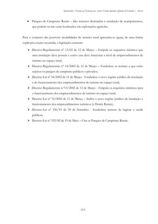 Agroturismo e Turismo na Natureza nos Açores: Estudo aplicado à Quinta da Grotinha | Anexos
-113-
 Parques de Campismo Rurais – São terrenos destinados à instalação de acampamentos,
que podem ou não estar localizados em explorações agrícolas.
Para o conjunto das possíveis modalidades de turismo rural apresenta-se agora, de uma forma
explicativa muito resumida, a legislação existente:
 Decreto-Regulamentar nº 13/02 de 12 de Março – Estipula os requisitos mínimos que
uma instalação deve possuir e como esta deve funcionar a nível de empreendimentos de
turismo no espaço rural;
 Decreto-Regulamentar nº 14/2002 de 12 de Março – Estabelece as normas a que estão
sujeitos os parques de campismo públicos e privados;
 Decreto-Lei nº 54/2002 de 11 de Março - Estabelece o novo regime jurídico da instalação
e do funcionamento dos empreendimentos de turismo no espaço rural;
 Decreto-Regulamentar n.º13/2002 de 12 de Março - Estipula os requisitos mínimos para
o funcionamento dos empreendimentos de turismo no espaço rural;
 Decreto-Lei nº 55/2002 de 11 de Março – Indica o novo regime jurídico da instalação e
funcionamento dos empreendimentos turísticos (e Hotéis Rurais);
 Decreto-Lei nº 336/93 de 29 de Setembro - Estabelece normas de higiene e saúde
públicas;
 Decreto-Lei nº 192/82 de 19 de Maio – Cria os Parques de Campismo Rurais.
 