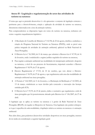 Vitório Fidalgo | ESHTE – Mestrado em Turismo
-114--114-
Anexo II - Legislação e regulamentação do setor das atividades de
turismo na natureza
O tema que aqui se pretende desenvolver é o de apresentar o conjunto de legislação existente e
pertinente para o desenvolvimento, criação e aplicação da atividade de turismo na natureza,
diretamente relacionada com a área da animação turística.
Para compreendermos as disposições legais em torno do turismo na natureza, tenhamos em
conta o seguinte enquadramento legislativo:
 A Resolução do Conselho de Ministros nº 112/98, de 25 de agosto, clarifica e estabelece a
criação do Programa Nacional de Turismo na Natureza (PNTN), onde se prevê uma
prática integrada de atividades de animação ambiental, aplicável na Rede Nacional de
Áreas Protegidas;
 O Decreto-Lei n.º 56/2002, de 11 de março, que substitui o Decreto-Lei nº 47/99, de 16
de fevereiro, onde é estabelecido o regime jurídico regulador do turismo na natureza;
 Para regular a animação ambiental nas modalidades de interpretação ambiental e desporto
na natureza, a nível do seu processo de licenciamento, importará consultar o Decreto
Regulamentar nº 18/99, de 27 de agosto;
 Decreto Regulamentar nº 17/03, de 10 de outubro, que veio alterar o Decreto-
Regulamentar nº 18/99, de 27 de agosto, e que regulamenta cada uma das modalidades de
animação ambiental nas áreas protegidas;
 A Portaria nº 164/2005, de 11 de fevereiro, e a Declaração de Retificação nº 12/2005, de
13 de março, estabelecem as taxas devidas pela concessão e renovação das licenças
emitidas pelo ICN;
 O Decreto-Lei nº 19/93, de 23 de janeiro, indica o normativo que regulamenta a rede de
áreas protegidas que foi posteriormente alterado pelo Decreto-Lei nº 136/2007, de 27 de
abril.
A legislação que se aplica ao turismo na natureza e à gestão da Rede Nacional de Áreas
Protegidas (RNAP), irá regular os Desportos de Natureza. Esta legislação não poderá sobrepor-
se à que é específica de cada modalidade, à legislação relativa ao turismo na natureza e à animação
ambiental.
Para além disso, para podermos desenvolver atividades desportivas em áreas protegidas, teremos
de ter ainda em consideração a seguinte legislação geral:
 