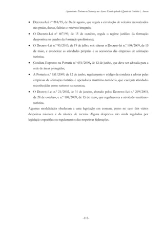 Agroturismo e Turismo na Natureza nos Açores: Estudo aplicado à Quinta da Grotinha | Anexos
-115-
 Decreto-Lei nº 218/95, de 26 de agosto, que regula a circulação de veículos motorizados
nas praias, dunas, falésias e reservas integrais;
 O Decreto-Lei nº 407/99, de 15 de outubro, regula o regime jurídico da formação
desportiva no quadro da formação profissional;
 O Decreto-Lei n.º 95/2013, de 19 de julho, veio alterar o Decreto-lei n.º 108/2009, de 15
de maio, e estabelece as atividades próprias e as acessórias das empresas de animação
turística;
 Conduta Expresso na Portaria n.º 651/2009, de 12 de junho, que deve ser adotada para a
rede de áreas protegidas;
 A Portaria n.º 651/2009, de 12 de junho, regulamenta o código de conduta a adotar pelas
empresas de animação turística e operadores marítimo-turísticos, que exerçam atividades
reconhecidas como turismo na natureza;
 O Decreto-Lei n.º 21/2002, de 31 de janeiro, alterado pelos Decretos-Lei n.º 269/2003,
de 28 de outubro, e n.º 108/2009, de 15 de maio, que regulamenta a atividade marítimo-
turística.
Algumas modalidades obedecem a uma legislação em comum, como no caso dos vários
desportos náuticos e da náutica de recreio. Alguns desportos são ainda regulados por
legislação específica ou regulamentos das respetivas federações.
 