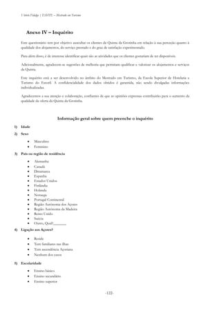 Vitório Fidalgo | ESHTE – Mestrado em Turismo
-122--122-
Anexo IV – Inquérito
Este questionário tem por objetivo auscultar os clientes da Quinta da Grotinha em relação à sua perceção quanto à
qualidade dos alojamentos, do serviço prestado e do grau de satisfação experimentado.
Para além disso, é de interesse identificar quais são as atividades que os clientes gostariam de ter disponíveis.
Adicionalmente, agradecem-se sugestões de melhoria que permitam qualificar e valorizar os alojamentos e serviços
da Quinta.
Este inquérito está a ser desenvolvido no âmbito do Mestrado em Turismo, da Escola Superior de Hotelaria e
Turismo do Estoril. A confidencialidade dos dados obtidos é garantida, não sendo divulgadas informações
individualizadas.
Agradecemos a sua atenção e colaboração, confiantes de que as opiniões expressas contribuirão para o aumento da
qualidade da oferta da Quinta da Grotinha.
Informação geral sobre quem preenche o inquérito
1) Idade
2) Sexo
 Masculino
 Feminino
3) País ou região de residência
 Alemanha
 Canadá
 Dinamarca
 Espanha
 Estados Unidos
 Finlândia
 Holanda
 Noruega
 Portugal Continental
 Região Autónoma dos Açores
 Região Autónoma da Madeira
 Reino Unido
 Suécia
 Outro, Qual?_______
4) Ligação aos Açores?
 Reside
 Tem familiares nas ilhas
 Tem ascendência Açoriana
 Nenhum dos casos
5) Escolaridade
 Ensino básico
 Ensino secundário
 Ensino superior
 